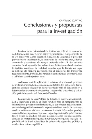 299
CONCLUSIONES Y PROPUESTAS PARA LA INVESTIGACIÓN
Las funciones primarias de la institución policial en una socie-
dad democrática tienen como objetivo garantizar el cumplimiento de
la ley, conservar la paz social en el marco de la justicia, y proteger,
previniendo e investigando, la seguridad de los ciudadanos, además
de cumplir y someterse a la ley que pretende aplicar. Si bien es cierto
que estas funciones están formalmente explicitadas en el ordenamien-
to jurídico nacional, la realidad muestra que la Policía no logra
cumplirlas de manera adecuada, por el contrario, las transgrede
recurrentemente. Por ello, las funciones constitutivas encomendadas
a la Policía constituyen un mito.
A diferencia de la aplicación relativamente exitosa de procesos
de institucionalidad en algunas áreas estatales, los gobiernos demo-
cráticos dejaron vacante un sector esencial para la construcción y
fortalecimiento democrático como es la seguridad ciudadana y la fun-
ción policial sometida al Estado de Derecho.
La ausencia de una Política de Estado en materia de criminali-
dad y seguridad pública, el vacío jurídico para el cumplimiento de
las funciones policiales en democracia, la concepción todavía autori-
taria de la seguridad así como la imposición de un patrón de liderazgo
no democrático —más bien predominantemente informal—, produjo
dos resultados negativos: en primer lugar, la priorización gubernamen-
tal en el uso de medios políticos-policiales sobre los fines constitu-
cionales en materia de seguridad pública, y, en segundo lugar, la im-
posibilidad de institucionalizar la política de seguridad pública y
modernizar la fuerza pública.
CAPÍTULO CUATRO
Conclusiones y propuestas
para la investigación
 