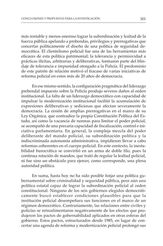 301
CONCLUSIONES Y PROPUESTAS PARA LA INVESTIGACIÓN
más rentable y menos oneroso lograr la subordinación y lealtad de la
fuerza pública apelando a prebendas, privilegios y prerrogativas que
concertar políticamente el diseño de una política de seguridad de-
mocrática. El clientelismo policial fue una de las herramientas más
eficaces de esta política patrimonial; la tolerancia y permisividad a
prácticas ilícitas, arbitrarias y deliberativas, formaron parte del blin-
daje de tolerancia e impunidad otorgado a la Policía. El predominio
de este patrón de relación motivó el fracaso de varias iniciativas de
reforma policial en estos más de 20 años de democracia.
En ese mismo sentido, la configuración pragmática del liderazgo
prebendal impuesto sobre la Policía produjo severos daños al orden
institucional. La falta de un liderazgo democrático con capacidad de
impulsar la modernización institucional facilitó la acumulación de
expresiones deliberativas y sediciosas que afectan severamente la
democracia. La cesión de amplias prerrogativas en el marco de su
Ley Orgánica, que contradice la propia Constitución Política del Es-
tado, así como la vacancia de normas para limitar el poder policial,
se acompañó de una precaria capacidad de fiscalización, control e ini-
ciativa parlamentaria. En general, la compleja mezcla del poder
deliberante del mando policial, su subordinación política y la
indiscriminada autonomía administrativa, impidieron llevar a cabo
reformas coherentes en el cuerpo policial. En este contexto, la inesta-
bilidad burocrática se convirtió en un arma de doble filo, pues la
continua rotación de mandos, que trató de regular la lealtad policial,
ni fue sino un obstáculo para ejercer, como corresponde, una plena
autoridad política.
En suma, hasta hoy no ha sido posible forjar una política gu-
bernamental sobre criminalidad y seguridad pública, peor aún una
política estatal capaz de lograr la subordinación policial al orden
constitucional. Ninguno de los seis gobiernos elegidos democráti-
camente buscó establecer condiciones plausibles para que la
institución policial desempeñara sus funciones en el marco de un
régimen democrático. Contrariamente, las relaciones entre civiles y
policías se retroalimentaron negativamente de los efectos que pro-
dujeron los pactos de gobernabilidad aplicados en otras esferas del
gobierno. Estos pactos, estructurados desde 1985, en lugar de con-
certar una agenda de reforma y modernización policial prolongó sus
 