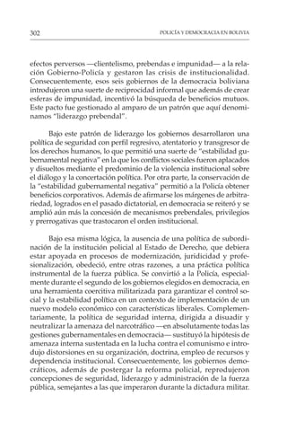 POLICÍA Y DEMOCRACIA EN BOLIVIA
302
efectos perversos —clientelismo, prebendas e impunidad— a la rela-
ción Gobierno-Policía y gestaron las crisis de institucionalidad.
Consecuentemente, esos seis gobiernos de la democracia boliviana
introdujeron una suerte de reciprocidad informal que además de crear
esferas de impunidad, incentivó la búsqueda de beneficios mutuos.
Este pacto fue gestionado al amparo de un patrón que aquí denomi-
namos “liderazgo prebendal”.
Bajo este patrón de liderazgo los gobiernos desarrollaron una
política de seguridad con perfil regresivo, atentatorio y transgresor de
los derechos humanos, lo que permitió una suerte de “estabilidad gu-
bernamental negativa” en la que los conflictos sociales fueron aplacados
y disueltos mediante el predominio de la violencia institucional sobre
el diálogo y la concertación política. Por otra parte, la conservación de
la “estabilidad gubernamental negativa” permitió a la Policía obtener
beneficios corporativos. Además de afirmarse los márgenes de arbitra-
riedad, logrados en el pasado dictatorial, en democracia se reiteró y se
amplió aún más la concesión de mecanismos prebendales, privilegios
y prerrogativas que trastocaron el orden institucional.
Bajo esa misma lógica, la ausencia de una política de subordi-
nación de la institución policial al Estado de Derecho, que debiera
estar apoyada en procesos de modernización, juridicidad y profe-
sionalización, obedeció, entre otras razones, a una práctica política
instrumental de la fuerza pública. Se convirtió a la Policía, especial-
mente durante el segundo de los gobiernos elegidos en democracia, en
una herramienta coercitiva militarizada para garantizar el control so-
cial y la estabilidad política en un contexto de implementación de un
nuevo modelo económico con características liberales. Complemen-
tariamente, la política de seguridad interna, dirigida a disuadir y
neutralizar la amenaza del narcotráfico —en absolutamente todas las
gestiones gubernamentales en democracia— sustituyó la hipótesis de
amenaza interna sustentada en la lucha contra el comunismo e intro-
dujo distorsiones en su organización, doctrina, empleo de recursos y
dependencia institucional. Consecuentemente, los gobiernos demo-
cráticos, además de postergar la reforma policial, reprodujeron
concepciones de seguridad, liderazgo y administración de la fuerza
pública, semejantes a las que imperaron durante la dictadura militar.
 