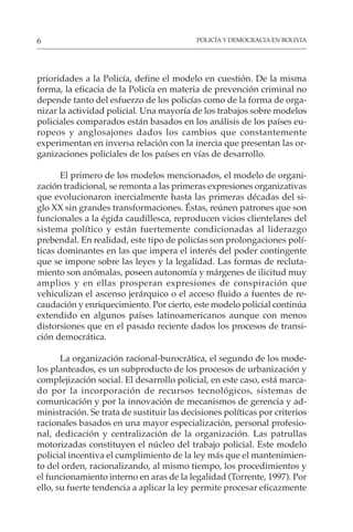 POLICÍA Y DEMOCRACIA EN BOLIVIA
6
prioridades a la Policía, define el modelo en cuestión. De la misma
forma, la eficacia de la Policía en materia de prevención criminal no
depende tanto del esfuerzo de los policías como de la forma de orga-
nizar la actividad policial. Una mayoría de los trabajos sobre modelos
policiales comparados están basados en los análisis de los países eu-
ropeos y anglosajones dados los cambios que constantemente
experimentan en inversa relación con la inercia que presentan las or-
ganizaciones policiales de los países en vías de desarrollo.
El primero de los modelos mencionados, el modelo de organi-
zación tradicional, se remonta a las primeras expresiones organizativas
que evolucionaron inercialmente hasta las primeras décadas del si-
glo XX sin grandes transformaciones. Éstas, reúnen patrones que son
funcionales a la égida caudillesca, reproducen vicios clientelares del
sistema político y están fuertemente condicionadas al liderazgo
prebendal. En realidad, este tipo de policías son prolongaciones polí-
ticas dominantes en las que impera el interés del poder contingente
que se impone sobre las leyes y la legalidad. Las formas de recluta-
miento son anómalas, poseen autonomía y márgenes de ilicitud muy
amplios y en ellas prosperan expresiones de conspiración que
vehiculizan el ascenso jerárquico o el acceso fluido a fuentes de re-
caudación y enriquecimiento. Por cierto, este modelo policial continúa
extendido en algunos países latinoamericanos aunque con menos
distorsiones que en el pasado reciente dados los procesos de transi-
ción democrática.
La organización racional-burocrática, el segundo de los mode-
los planteados, es un subproducto de los procesos de urbanización y
complejización social. El desarrollo policial, en este caso, está marca-
do por la incorporación de recursos tecnológicos, sistemas de
comunicación y por la innovación de mecanismos de gerencia y ad-
ministración. Se trata de sustituir las decisiones políticas por criterios
racionales basados en una mayor especialización, personal profesio-
nal, dedicación y centralización de la organización. Las patrullas
motorizadas constituyen el núcleo del trabajo policial. Este modelo
policial incentiva el cumplimiento de la ley más que el mantenimien-
to del orden, racionalizando, al mismo tiempo, los procedimientos y
el funcionamiento interno en aras de la legalidad (Torrente, 1997). Por
ello, su fuerte tendencia a aplicar la ley permite procesar eficazmente
 