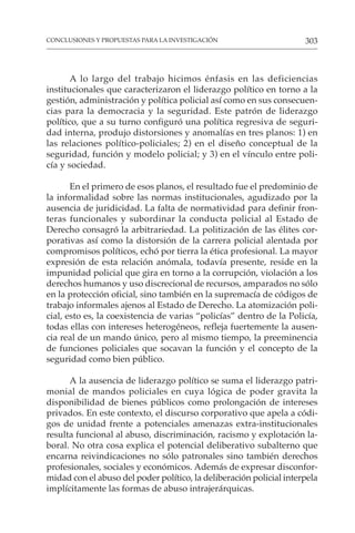 303
CONCLUSIONES Y PROPUESTAS PARA LA INVESTIGACIÓN
A lo largo del trabajo hicimos énfasis en las deficiencias
institucionales que caracterizaron el liderazgo político en torno a la
gestión, administración y política policial así como en sus consecuen-
cias para la democracia y la seguridad. Este patrón de liderazgo
político, que a su turno configuró una política regresiva de seguri-
dad interna, produjo distorsiones y anomalías en tres planos: 1) en
las relaciones político-policiales; 2) en el diseño conceptual de la
seguridad, función y modelo policial; y 3) en el vínculo entre poli-
cía y sociedad.
En el primero de esos planos, el resultado fue el predominio de
la informalidad sobre las normas institucionales, agudizado por la
ausencia de juridicidad. La falta de normatividad para definir fron-
teras funcionales y subordinar la conducta policial al Estado de
Derecho consagró la arbitrariedad. La politización de las élites cor-
porativas así como la distorsión de la carrera policial alentada por
compromisos políticos, echó por tierra la ética profesional. La mayor
expresión de esta relación anómala, todavía presente, reside en la
impunidad policial que gira en torno a la corrupción, violación a los
derechos humanos y uso discrecional de recursos, amparados no sólo
en la protección oficial, sino también en la supremacía de códigos de
trabajo informales ajenos al Estado de Derecho. La atomización poli-
cial, esto es, la coexistencia de varias “policías” dentro de la Policía,
todas ellas con intereses heterogéneos, refleja fuertemente la ausen-
cia real de un mando único, pero al mismo tiempo, la preeminencia
de funciones policiales que socavan la función y el concepto de la
seguridad como bien público.
A la ausencia de liderazgo político se suma el liderazgo patri-
monial de mandos policiales en cuya lógica de poder gravita la
disponibilidad de bienes públicos como prolongación de intereses
privados. En este contexto, el discurso corporativo que apela a códi-
gos de unidad frente a potenciales amenazas extra-institucionales
resulta funcional al abuso, discriminación, racismo y explotación la-
boral. No otra cosa explica el potencial deliberativo subalterno que
encarna reivindicaciones no sólo patronales sino también derechos
profesionales, sociales y económicos. Además de expresar disconfor-
midad con el abuso del poder político, la deliberación policial interpela
implícitamente las formas de abuso intrajerárquicas.
 
