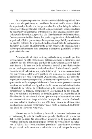POLICÍA Y DEMOCRACIA EN BOLIVIA
304
En el segundo plano —el diseño conceptual de la seguridad, fun-
ción y modelo policial—, se manifiesta la construcción de una lógica
de seguridad policial en la que prima el orden sobre la ley, la militari-
zación sobre la especificidad policial, la burocratización sobre estándares
de eficiencia y las asimetrías entre medios y fines organizacionales alen-
tados por la discreción corporativa y la falta de control civil democrático.
Destaca, en este ámbito, la obsolescencia y agotamiento del modelo de
seguridad pública que sustenta la organización policial y se demues-
tra que las políticas de seguridad ciudadana, además de inadecuadas,
discurren paralelas al agotamiento de un modelo de organización y
trabajo policial ineficaz para enfrentar el complejo panorama de inse-
guridad ciudadana.
Actualmente, el clima de inseguridad está agudizado por fac-
tores de crisis no sólo económicos, políticos, sociales y culturales, sino
también por los efectos que produce la transnacionalización del cri-
men frente a la erosión de la soberanía estatal y sus deficiencias
estructurales para ejercer autoridad nacional. La inadecuada gestión,
financiamiento, distribución y administración de recursos económi-
cos provenientes del tesoro público son otra calara expresión del
agotamiento del modelo policial. Queda claro, además, que el mode-
lo policial vigente corresponde a una estructura presupuestaria rígida
que convierte al cuerpo policial en una fuente de empleo más que en
una función institucional. Igualmente, la inadecuada distribución te-
rritorial de la Policía, la centralización y la inercia burocrática que
caracterizan su trabajo, comprometen la seguridad de los ciudada-
nos y responden a ese modelo de Policía agotado. La inequidad en la
distribución de responsabilidades operativas y administrativas entre
su personal así como las prioridades de seguridad desvinculadas de
las necesidades ciudadanas, no sólo interfieren su desempeño
institucional, sino que confirman, ya casi hasta la saciedad, la dramá-
tica crisis de la Policía Nacional.
No son menos indicativos y dramáticos la carencia de recursos
económicos y la falta de condiciones para la planificación y reforma
del trabajo policial. No obstante, el discurso de la precariedad de
recursos contrasta con las múltiples formas de recaudación que efec-
túa la Policía. Las “recaudaciones paralelas” constituyen el centro
de gravedad de la autonomía administrativa, el campo de mayor
 