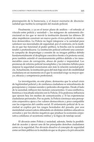 305
CONCLUSIONES Y PROPUESTAS PARA LA INVESTIGACIÓN
preocupación de la burocracia, y el mayor escenario de discrecio-
nalidad que facilita la corrupción del mando policial.
Finalmente, y ya en el tercer plano de análisis —el referido al
vínculo entre policía y sociedad—, los márgenes de autonomía dis-
crecional en los que se movió la institución durante los últimos 20
años impidieron construir un nuevo pacto cívico-policial de natura-
leza democrática. La Policía no logró integrarse a la sociedad para
satisfacer sus necesidades de seguridad, por el contrario, en la medi-
da en que fue funcional al poder político, la brecha con la sociedad
tendió a profundizarse. La institución policial enfrentó una constan-
te campaña de desprestigio y erosión de su imagen pública debido
fundamentalmente al despliegue coercitivo frente a la protesta social,
pero también asimiló el cuestionamiento público debido a los innu-
merables casos de corrupción, abuso de poder e impunidad. Las
promesas de reforma policial incumplidas y los intentos fallidos para
mejorar la seguridad erosionaron aún más la relación sociedad-poli-
cía. Actualmente, la institución goza del más bajo nivel de credibilidad
ciudadana en un momento en el que la sociedad exige su mayor apo-
yo, eficacia y competencia profesional.
La investigación, en este plano, demuestra que la actual crisis
de legitimidad policial y de confianza ciudadana se retroalimenta de
percepciones y visiones sociales y policiales divergentes. Desde el lado
de la sociedad, influyen tres factores concurrentes: 1) una conflictiva,
histórica e inacabada relación con la Policía; 2) la poderosa influencia
que ejercen hoy los medios de comunicación; y 3) las experiencias
ciudadanas personales. Por su parte, la Policía construye una percep-
ción corporativa ajena a los valores democráticos y poco compatible
con las exigencias del cambio social. El aislamiento policial de la so-
ciedad se explica por los rasgos heredados del pasado, por una
mentalidad conservadora difundida en distintos ámbitos educativos
cerrados y por los efectos negativos que produce la economía corpo-
rativa cotidiana: el secretismo militar y la lógica de tutelaje social.
El divorcio entre Policía y sociedad, además, limita la posibili-
dad de acceder y ejercer uno de los principales derechos ciudadanos
como es la seguridad. Ese divorcio disuelve el concepto de seguridad
como un bien público en la medida en que se da paso a la privatización
 