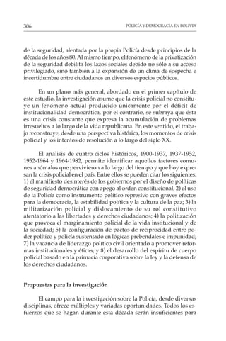 POLICÍA Y DEMOCRACIA EN BOLIVIA
306
de la seguridad, alentada por la propia Policía desde principios de la
década de los años 80.Al mismo tiempo, el fenómeno de la privatización
de la seguridad debilita los lazos sociales debido no sólo a su acceso
privilegiado, sino también a la expansión de un clima de sospecha e
incertidumbre entre ciudadanos en diversos espacios públicos.
En un plano más general, abordado en el primer capítulo de
este estudio, la investigación asume que la crisis policial no constitu-
ye un fenómeno actual producido únicamente por el déficit de
institucionalidad democrática, por el contrario, se subraya que ésta
es una crisis constante que expresa la acumulación de problemas
irresueltos a lo largo de la vida republicana. En este sentido, el traba-
jo reconstruye, desde una perspectiva histórica, los momentos de crisis
policial y los intentos de resolución a lo largo del siglo XX.
El análisis de cuatro ciclos históricos, 1900-1937, 1937-1952,
1952-1964 y 1964-1982, permite identificar aquellos factores comu-
nes anómalos que pervivieron a lo largo del tiempo y que hoy expre-
san la crisis policial en el país. Entre ellos se pueden citar los siguientes:
1) el manifiesto desinterés de los gobiernos por el diseño de políticas
de seguridad democrática con apego al orden constitucional; 2) el uso
de la Policía como instrumento político represivo con graves efectos
para la democracia, la estabilidad política y la cultura de la paz; 3) la
militarización policial y dislocamiento de su rol constitutivo
atentatorio a las libertades y derechos ciudadanos; 4) la politización
que provoca el marginamiento policial de la vida institucional y de
la sociedad; 5) la configuración de pactos de reciprocidad entre po-
der político y policía sustentado en lógicas prebendales e impunidad;
7) la vacancia de liderazgo político civil orientado a promover refor-
mas institucionales y éticas; y 8) el desarrollo del espíritu de cuerpo
policial basado en la primacía corporativa sobre la ley y la defensa de
los derechos ciudadanos.
Propuestas para la investigación
El campo para la investigación sobre la Policía, desde diversas
disciplinas, ofrece múltiples y variadas oportunidades. Todos los es-
fuerzos que se hagan durante esta década serán insuficientes para
 