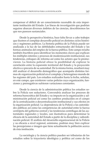 307
CONCLUSIONES Y PROPUESTAS PARA LA INVESTIGACIÓN
compensar el déficit de un conocimiento razonable de esta impor-
tante institución del Estado. Las líneas de investigación que podrían
seguirse abarcan diversos ámbitos de las ciencias, describiremos los
que nos parecen sustanciales.
Desde la perspectiva histórica, hace falta llevar a cabo trabajos
que ilustren el complejo desarrollo policial en distintos ciclos históri-
cos y regímenes políticos. La historia política de la Policía puede ser
analizada a la luz de las debilidades estructurales del Estado y las
formas anómalas del empleo de la fuerza pública. Este campo resulta
también fructífero para identificar los momentos claves que explican
los múltiples intentos y procesos de modernización institucional, sus
tendencias, enfoques de reforma así como los actores que lo promo-
vieron. La historia policial ofrece la posibilidad de explorar la
correlación entre la expansión territorial del Estado y la proyección
efectiva o precaria de su autoridad. De la misma forma, resultará muy
útil analizar el desarrollo demográfico que acompaña distintas for-
mas de organización policial en el complejo y heterogéneo mundo de
las regiones del país. Los estudios realizados hasta la fecha, señalan,
en este campo, que existieron varias policías cuya organización, fun-
ciones y prerrogativas sufrieron variaciones constantes.
Desde la ciencia de la administración pública los estudios so-
bre la Policía son seductores. Convendría analizar los procesos de
reforma burocrática del Estado y su impacto en la organización y ad-
ministración policial así como los cambios producidos en el campo
de la centralización o descentralización institucional y sus efectos en
la organización policial. La dependencia de la Policía a las autorida-
des públicas así como las competencias de autoridad entre la fuerza
centrípeta del gobierno central y las tendencias centrífugas de las au-
toridades regionales y locales, son ilustrativas para determinar la
eficacia de la autoridad del Estado a partir de la disciplina y subordi-
nación policial. El análisis del desarrollo organizacional de la Policía
y su eficacia a nivel regional, asimismo, podrían muy bien explicar
las percepciones e imagen que tiene actualmente la población acerca
de ésta institución.
La sociología y la ciencia política pueden ser tributarias de los
estudios sobre la trayectoria ideológica y política así como de los
 