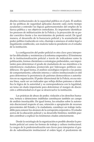 POLICÍA Y DEMOCRACIA EN BOLIVIA
308
diseños institucionales de la seguridad pública en el país. El análisis
de las políticas de seguridad aplicadas durante cada cierto tiempo
ayudarían a entender las lógicas gubernamentales del empleo de la
fuerza pública y sus objetivos inmediatos. Es importante identificar
los procesos de militarización de la Policía y la proyección de su po-
der coercitivo frente a los movimientos de protesta social. De igual
manera, el desarrollo de la burocracia policial y la acumulación de
poder político traducido en veto, chantaje o amenaza al orden legal o
ilegalmente establecido, son materia todavía pendiente en el estudio
de la institución.
La configuración del poder policial es otra clave para interpre-
tar las dificultades y resistencias a la reforma corporativa. El fenómeno
de la institucionalización policial a través de indicadores como la
politización, formas clientelares o estrategias prebendales, son impor-
tantes para determinar el grado de ciudadanía de sus miembros o la
interferencia ciudadana promovida por liderazgos políticos cau-
dillescos. De igual forma, el análisis sociológico respecto a las pautas
de comportamiento, cohesión interna y valores institucionales es útil
para determinar la persistencia de patrones democráticos o autorita-
rios en su organización. El poder discrecional de la Policía, en esa mis-
ma línea, suele ser un indicador que refleja dichos patrones e identi-
fica la lógica de la autoridad y su correspondencia con la legalidad,
un tema sin duda importante para determinar el margen de discre-
ción o arbitrariedad en el que se desenvuelve la institución.
Las prácticas de abuso de poder, violación a los derechos huma-
nos, tortura o detenciones indebidas constituyen también un campo
de análisis insoslayable. De igual forma, los estudios sobre la autono-
mía discrecional respecto al uso, retención o apropiación de recursos
provenientes del Estado y la ciudadanía, constituye un trabajo inelu-
dible para conocer los alcances de la corrupción corporativa. El estudio
acerca de la educación policial y su desarrollo histórico, también pue-
den contribuir a explicar los fenómenos citados anteriormente.
Desde la sociología de la organización es posible abordar la pro-
fesión policial así como las formas de trabajo y cultura institucional.
La rasgos de la profesionalización son claves para interpretar el gra-
do de subordinación institucional al orden legal, el predominio de
 
