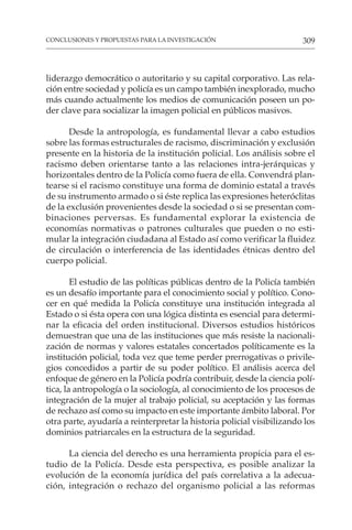 309
CONCLUSIONES Y PROPUESTAS PARA LA INVESTIGACIÓN
liderazgo democrático o autoritario y su capital corporativo. Las rela-
ción entre sociedad y policía es un campo también inexplorado, mucho
más cuando actualmente los medios de comunicación poseen un po-
der clave para socializar la imagen policial en públicos masivos.
Desde la antropología, es fundamental llevar a cabo estudios
sobre las formas estructurales de racismo, discriminación y exclusión
presente en la historia de la institución policial. Los análisis sobre el
racismo deben orientarse tanto a las relaciones intra-jerárquicas y
horizontales dentro de la Policía como fuera de ella. Convendrá plan-
tearse si el racismo constituye una forma de dominio estatal a través
de su instrumento armado o si éste replica las expresiones heteróclitas
de la exclusión provenientes desde la sociedad o si se presentan com-
binaciones perversas. Es fundamental explorar la existencia de
economías normativas o patrones culturales que pueden o no esti-
mular la integración ciudadana al Estado así como verificar la fluidez
de circulación o interferencia de las identidades étnicas dentro del
cuerpo policial.
El estudio de las políticas públicas dentro de la Policía también
es un desafío importante para el conocimiento social y político. Cono-
cer en qué medida la Policía constituye una institución integrada al
Estado o si ésta opera con una lógica distinta es esencial para determi-
nar la eficacia del orden institucional. Diversos estudios históricos
demuestran que una de las instituciones que más resiste la nacionali-
zación de normas y valores estatales concertados políticamente es la
institución policial, toda vez que teme perder prerrogativas o privile-
gios concedidos a partir de su poder político. El análisis acerca del
enfoque de género en la Policía podría contribuir, desde la ciencia polí-
tica, la antropología o la sociología, al conocimiento de los procesos de
integración de la mujer al trabajo policial, su aceptación y las formas
de rechazo así como su impacto en este importante ámbito laboral. Por
otra parte, ayudaría a reinterpretar la historia policial visibilizando los
dominios patriarcales en la estructura de la seguridad.
La ciencia del derecho es una herramienta propicia para el es-
tudio de la Policía. Desde esta perspectiva, es posible analizar la
evolución de la economía jurídica del país correlativa a la adecua-
ción, integración o rechazo del organismo policial a las reformas
 