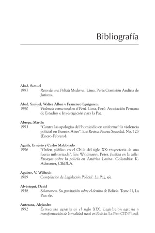 311
BIBLIOGRAFÍA
Bibliografía
Abad, Samuel
1997 Retos de una Policía Moderna. Lima, Perú: Comisión Andina de
Juristas.
Abad, Samuel, Walter Alban y Francisco Eguiguren,
1990 Violencia estructural en el Perú. Lima, Perú: Asociación Peruana
de Estudios e Investigación para la Paz.
Abregu, Martín
1993 “Contra las apologías del ‘homicidio en uniforme’: la violencia
policial en Buenos Aires”. En: Revista Nueva Sociedad. No. 123
(Enero-Febrero).
Aguila, Ernesto y Carlos Maldonado
1996 “Orden público en el Chile del siglo XX: trayectoria de una
fuerza militarizada”. En: Waldmann, Peter. Justicia en la calle:
Ensayos sobre la policía en América Latina. Colombia: K.
Adenauer, CIEDLA.
Aguirre, V. Wilfredo
1989 Compilación de Legislación Policial. La Paz, s/e.
Alvéstegui, David
1958 Salamanca. Su gravitación sobre el destino de Bolivia. Tomo II, La
Paz: s/e.
Antezana, Alejandro
1992 Estructura agraria en el siglo XIX. Legislación agraria y
transformación de la realidad rural en Bolivia. La Paz: CID Plural.
 