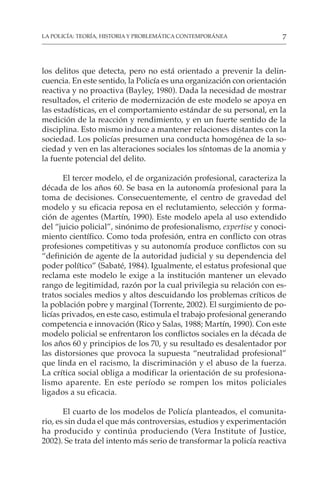 7
LA POLICÍA: TEORÍA, HISTORIA Y PROBLEMÁTICA CONTEMPORÁNEA
los delitos que detecta, pero no está orientado a prevenir la delin-
cuencia. En este sentido, la Policía es una organización con orientación
reactiva y no proactiva (Bayley, 1980). Dada la necesidad de mostrar
resultados, el criterio de modernización de este modelo se apoya en
las estadísticas, en el comportamiento estándar de su personal, en la
medición de la reacción y rendimiento, y en un fuerte sentido de la
disciplina. Esto mismo induce a mantener relaciones distantes con la
sociedad. Los policías presumen una conducta homogénea de la so-
ciedad y ven en las alteraciones sociales los síntomas de la anomia y
la fuente potencial del delito.
El tercer modelo, el de organización profesional, caracteriza la
década de los años 60. Se basa en la autonomía profesional para la
toma de decisiones. Consecuentemente, el centro de gravedad del
modelo y su eficacia reposa en el reclutamiento, selección y forma-
ción de agentes (Martín, 1990). Este modelo apela al uso extendido
del “juicio policial”, sinónimo de profesionalismo, expertise y conoci-
miento científico. Como toda profesión, entra en conflicto con otras
profesiones competitivas y su autonomía produce conflictos con su
“definición de agente de la autoridad judicial y su dependencia del
poder político” (Sabaté, 1984). Igualmente, el estatus profesional que
reclama este modelo le exige a la institución mantener un elevado
rango de legitimidad, razón por la cual privilegia su relación con es-
tratos sociales medios y altos descuidando los problemas críticos de
la población pobre y marginal (Torrente, 2002). El surgimiento de po-
licías privados, en este caso, estimula el trabajo profesional generando
competencia e innovación (Rico y Salas, 1988; Martín, 1990). Con este
modelo policial se enfrentaron los conflictos sociales en la década de
los años 60 y principios de los 70, y su resultado es desalentador por
las distorsiones que provoca la supuesta “neutralidad profesional”
que linda en el racismo, la discriminación y el abuso de la fuerza.
La crítica social obliga a modificar la orientación de su profesiona-
lismo aparente. En este período se rompen los mitos policiales
ligados a su eficacia.
El cuarto de los modelos de Policía planteados, el comunita-
rio, es sin duda el que más controversias, estudios y experimentación
ha producido y continúa produciendo (Vera Institute of Justice,
2002). Se trata del intento más serio de transformar la policía reactiva
 