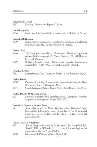 313
BIBLIOGRAFÍA
Barcelona, Ll. Javier
1997 Policía y Constitución. España: Tecnos.
Barcelli, Agustín
1956 Medio siglo de luchas sindicales revolucionarias en Bolivia. La Paz: s/e.
Barragán, R. Rossana
1999 Indios, mujeres y ciudadanos. Legislación y ejercicio de la ciudadanía
en Bolivia, siglo XIX. La Paz: Fundación Diálogo.
Barrios, Raúl
1986 “El Nacionalismo Militar Boliviano. Elementos para la
reformulación estratégica”. Nueva Sociedad. No. 81 (Enero-
Febrero). Caracas.
1989 Bolivia y Estados Unidos. Democracia, Derechos Humanos y
Narcotráfico (1980-1982). La Paz: FLACSO-HISBOL.
Bascopé, A. René
1982 La veta blanca, Coca Cocaína en Bolivia. La Paz: Ediciones AQUÍ.
Bayley, David
1980 Patterns of policing. A comparative international analysis. New
Brunswick, Rutgers University Press.
1994 Una policía para el futuro. Nueva York: Oxford University Press.
Bayley, David y D. Shearing Clifford
2001 La nueva estructura de la actividad policial. Descripción, concepto
y agenda de investigación. Nueva York. NCJ.
Berthin, S. Gerardo y Ernesto Yañez
s/f ¿Qué sabemos sobre el Desarrollo Democrático Boliviano? Serie
Monografías 1, Maestrías para el Desarrollo. La Paz: Universidad
Católica Boliviana-Harvard Institute For International
Development.
Bordua, David y Albert Reiss
1971 “La sociología y la custodia de las leyes”. En: Lazarsfeld, P.F.,
Sewell, W.H., y Wilensky H. L. (comp.). La sociología en las
instituciones. Buenos Aires: Paidós.
1988 Diccionario de Política. México: Siglo XXI.
 