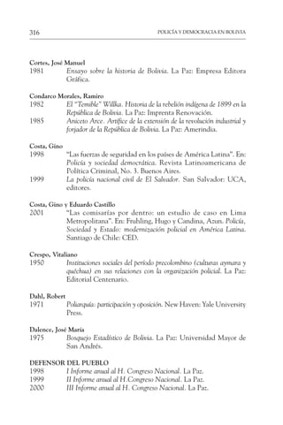 POLICÍA Y DEMOCRACIA EN BOLIVIA
316
Cortes, José Manuel
1981 Ensayo sobre la historia de Bolivia. La Paz: Empresa Editora
Gráfica.
Condarco Morales, Ramiro
1982 El “Temible” Willka. Historia de la rebelión indígena de 1899 en la
República de Bolivia. La Paz: Imprenta Renovación.
1985 Aniceto Arce. Artífice de la extensión de la revolución industrial y
forjador de la República de Bolivia. La Paz: Amerindia.
Costa, Gino
1998 “Las fuerzas de seguridad en los países de América Latina”. En:
Policía y sociedad democrática. Revista Latinoamericana de
Política Criminal, No. 3. Buenos Aires.
1999 La policía nacional civil de El Salvador. San Salvador: UCA,
editores.
Costa, Gino y Eduardo Castillo
2001 “Las comisarías por dentro: un estudio de caso en Lima
Metropolitana”. En: Fruhling, Hugo y Candina, Azun. Policía,
Sociedad y Estado: modernización policial en América Latina.
Santiago de Chile: CED.
Crespo, Vitaliano
1950 Instituciones sociales del período precolombino (culturas aymara y
quéchua) en sus relaciones con la organización policial. La Paz:
Editorial Centenario.
Dahl, Robert
1971 Poliarquía: participación y oposición. New Haven: Yale University
Press.
Dalence, José María
1975 Bosquejo Estadístico de Bolivia. La Paz: Universidad Mayor de
San Andrés.
DEFENSOR DEL PUEBLO
1998 I Informe anual al H. Congreso Nacional. La Paz.
1999 II Informe anual al H.Congreso Nacional. La Paz.
2000 III Informe anual al H. Congreso Nacional. La Paz.
 