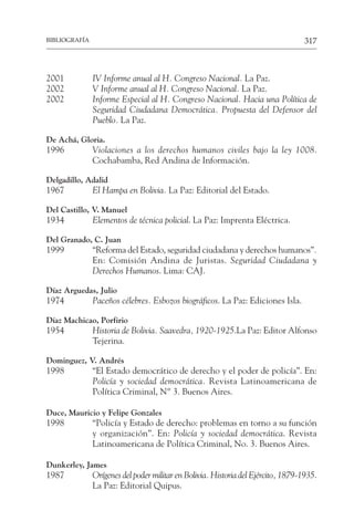 317
BIBLIOGRAFÍA
2001 IV Informe anual al H. Congreso Nacional. La Paz.
2002 V Informe anual al H. Congreso Nacional. La Paz.
2002 Informe Especial al H. Congreso Nacional. Hacia una Política de
Seguridad Ciudadana Democrática. Propuesta del Defensor del
Pueblo. La Paz.
De Achá, Gloria.
1996 Violaciones a los derechos humanos civiles bajo la ley 1008.
Cochabamba, Red Andina de Información.
Delgadillo, Adalid
1967 El Hampa en Bolivia. La Paz: Editorial del Estado.
Del Castillo, V. Manuel
1934 Elementos de técnica policial. La Paz: Imprenta Eléctrica.
Del Granado, C. Juan
1999 “Reforma del Estado, seguridad ciudadana y derechos humanos”.
En: Comisión Andina de Juristas. Seguridad Ciudadana y
Derechos Humanos. Lima: CAJ.
Díaz Arguedas, Julio
1974 Paceños célebres. Esbozos biográficos. La Paz: Ediciones Isla.
Díaz Machicao, Porfirio
1954 Historia de Bolivia. Saavedra, 1920-1925.La Paz: Editor Alfonso
Tejerina.
Dominguez, V. Andrés
1998 “El Estado democrático de derecho y el poder de policía”. En:
Policía y sociedad democrática. Revista Latinoamericana de
Política Criminal, Nº 3. Buenos Aires.
Duce, Mauricio y Felipe Gonzales
1998 “Policía y Estado de derecho: problemas en torno a su función
y organización”. En: Policía y sociedad democrática. Revista
Latinoamericana de Política Criminal, No. 3. Buenos Aires.
Dunkerley, James
1987 Orígenes del poder militar en Bolivia. Historia del Ejército, 1879-1935.
La Paz: Editorial Quipus.
 