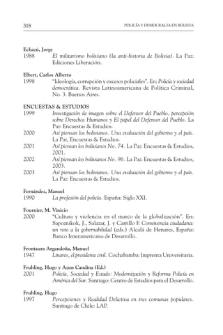 POLICÍA Y DEMOCRACIA EN BOLIVIA
318
Echazú, Jorge
1988 El militarismo boliviano (la anti-historia de Bolivia). La Paz:
Ediciones Liberación.
Elbert, Carlos Alberto
1998 “Ideología, corrupción y excesos policiales”. En: Policía y sociedad
democrática. Revista Latinoamericana de Política Criminal,
No. 3. Buenos Aires.
ENCUESTAS & ESTUDIOS
1999 Investigación de imagen sobre el Defensor del Pueblo, percepción
sobre Derechos Humanos y El papel del Defensor del Pueblo. La
Paz: Encuestas & Estudios.
2000 Así piensan los bolivianos. Una evaluación del gobierno y el país.
La Paz, Encuestas & Estudios.
2001 Así piensan los bolivianos No. 74. La Paz: Encuestas & Estudios,
2001.
2002 Así piensan los bolivianos No. 96. La Paz: Encuestas & Estudios,
2003.
2003 Así piensan los bolivianos. Una evaluación del gobierno y el país.
La Paz: Encuestas & Estudios.
Fernández, Manuel
1990 La profesión del policía. España: Siglo XXI.
Fournier, M. Vinicio
2000 “Cultura y violencia en el marco de la globalización”. En:
Sapoznikok, J., Salazar, J. y Carrillo F. Convivencia ciudadana:
un reto a la gobernabilidad (eds.) Alcalá de Henares, España:
Banco Interamericano de Desarrollo.
Frontaura Argandoña, Manuel
1947 Linares, el presidente civil. Cochabamba: Imprenta Universitaria.
Fruhling, Hugo y Azun Candina (Ed.)
2001 Policía, Sociedad y Estado: Modernización y Reforma Policía en
América del Sur. Santiago: Centro de Estudios para el Desarrollo.
Fruhling, Hugo
1997 Percepciones y Realidad Delictiva en tres comunas populares.
Santiago de Chile: LAP.
 