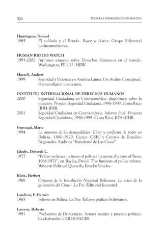 POLICÍA Y DEMOCRACIA EN BOLIVIA
320
Huntington, Samuel
1985 El soldado y el Estado. Buenos Aires: Grupo Editorial
Latinoamericano.
HUMAN RIGTHS WATCH
1993-2002 Informes anuales sobre Derechos Humanos en el mundo.
Washington, EE.UU.: HRW.
Hurrell, Andrew
1999 Seguridad y Violencia en América Latina: Un Análisis Conceptual,
Hemerodigital.uman.mex.
INSTITUTO INTERNACIONAL DE DERECHOS HUMANOS
2000 Seguridad Ciudadana en Centroamérica: diagnóstico sobre la
situación. Proyecto Seguridad Ciudadana, 1998-1999. Costa Rica:
IIDH-IIHR.
2001 Seguridad Ciudadana en Centroamérica. Informe final. Proyecto
Seguridad Ciudadana, 1998-1999. Costa Rica: IIDH-IIHR.
Irurozqui, Marta
1994 La armonía de las desigualdades. Elites y conflictos de poder en
Bolivia, 1880-1920. Cuzco: CSIC y Centro de Estudios
Regionales Andinos “Bartolomé de Las Casas”.
Jakubs, Deborah L.
1977 “Police violence in times of political tension: the case of Brasi,
1968-1971”, en Bayley, David. The limimits of police reform.
Western Political Quaterly, Estados Unidos.
Klein, Herbert
1968 Orígenes de la Revolución Nacional Boliviana. La crisis de la
generación del Chaco. La Paz: Editorial Juventud.
Landivar, F. Hernán
1965 Infierno en Bolivia. La Paz: Talleres gráficos bolivianos.
Laserna, Roberto
1991 Productores de Democracia. Actores sociales y procesos políticos.
Cochabamba: CERES-FACES.
 