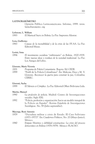 321
BIBLIOGRAFÍA
LATINOBARÓMETRO
Opinión Pública Latinoamericana. Informe, 1999. www.
latinobarometro. org
Lofstrom, L. William
1983 El Mariscal Sucre en Bolivia. La Paz: Imprenta Alentar.
Lora, Guillermo
1983 Causas de la inestabilidad y de la crisis de las FF.AA. La Paz:
Editorial Masas.
Lorini, Irma
1994 El movimiento socialista “embrionario” en Bolivia, 1920-1939.
Entre nuevas ideas y residuos de la sociedad tradicional. La Paz:
Los Amigos del Libro.
Llorente, Maria Victoria
2001 Programa de Policía Comunitaria. Bogota: Ed. CEDE.
1999 “Perfil de la Policía Colombiana”. En: Malcom, Deas y M. V.
Llorente. Reconocer la guerra para construir la paz. Colombia:
CEREC.
Llorenti, Sacha
1999 El Silencio es Cómplice. La Paz: Editorial Offset Boliviana Ltda.
Martin, Manuel
1990 La profesión de policía. Madrid: Centro de Investigaciones
sociales. Siglo XXI.
1992 “Policía, profesión y organización: hacia un modelo integral de
la Policía en España”. Revista Española de Investigaciones
Sociológicas. No. 59 (Julio-septiembre).
Mayorga, René Antonio
1979 “Dictadura militar y crisis de Estado. El Caso boliviano
(1971-1977)”. En: Cuadernos Políticos, No. 20 (Mayo-Junio),
México.
1980 Empate Histórico y debilidad constructiva: La crisis del proceso
democrático en Bolivia (1978-1979). México: FLACSO.
 