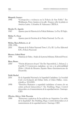 POLICÍA Y DEMOCRACIA EN BOLIVIA
322
Mingardi, Guaracy
1996 “Corrupción y violencia en la Policía de San Pablo”. En:
Waldmann, Peter. Justicia en la calle. Ensayos sobre la policía en
América Latina. Colombia: K Adenauer, CIEDLA.
Morales D., Agustín
1967 Apuntes para la Historia de la Policía Boliviana. La Paz: El Siglo.
Molina V., Oscar
1989 Apuntes para la Doctrina de la Policía Nacional. La Paz: s/e.
Molina, Baeza Roberto, et. al
1990, 1996,
2001 Historia de la Policía Nacional Tomo I, II y III. La Paz: Editorial
IOC, Policía Nacional.
Moreno, Gabriel René
1954 Matanzas de Yañez. Anales de la prensa boliviana. Editorial Potosí.
Moro, Bruno
2000 “Visión del proceso de paz”. En: En: Sapoznikok, J., Salazar, J. y
Carrillo F. Convivencia ciudadana: un reto a la gobernabilidad
(Edtrs.) Alcalá de Henares, España: Banco Interamericano de
Desarrollo.
Neild, Rachel
2001 De la Seguridad Nacional a la Seguridad Ciudadana: La Sociedad
Civil y la Evolución del Debate Sobre el Orden Público. www.
ichrdd.ca. 5/11/2001.
1998 “Derechos Humanos y seguridad ciudadana: el marco de un
orden policial democrático”. En: Fruhling, Hugo. Control
democrático en el mantenimiento de la seguridad interior. Santiago:
CED.
Oliveira, Alicia y Sofía Tiscornia
1998 “Estructura y prácticas de las policías en Argentina. Las redes
de la ilegalidad”. En: Fruhling, Hugo. Control democrático en el
mantenimiento de la seguridad interior. Santiago: CED.
 