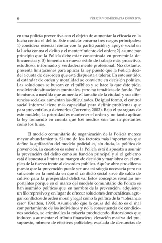 POLICÍA Y DEMOCRACIA EN BOLIVIA
8
en una policía preventiva con el objeto de aumentar la eficacia en la
lucha contra el delito. Este modelo encarna tres rasgos principales:
1) considera esencial contar con la participación y apoyo social en
la lucha contra el delito y el mantenimiento del orden; 2) asume por
principio que la Policía debe estar concentrada en prevenir la de-
lincuencia; y 3) fomenta un nuevo estilo de trabajo más proactivo,
estudioso, informado y verdaderamente profesional. No obstante,
presenta limitaciones para aplicar la ley puesto que la Policía deci-
de la cuota de desorden que está dispuesta a tolerar. En este sentido,
el estándar de orden y moralidad se convierte en decisión política.
Las soluciones se buscan en el público y se hace lo que éste pide,
resolviendo situaciones puntuales, pero no temáticas de fondo. Por
lo mismo, a medida que aumenta el tamaño de la ciudad y sus dife-
rencias sociales, aumentan las dificultades. De igual forma, el control
social informal tiene más capacidad para definir problemas que
para prevenirlos o detenerlos (Torrente, 2002). Bajo el paraguas de
este modelo, la prioridad es mantener el orden y no tanto aplicar
la ley tomando en cuenta que los medios son tan importantes
como los fines.
El modelo comunitario de organización de la Policía merece
mayor abundamiento. Si uno de los factores más importantes que
define la aplicación del modelo policial es, sin duda, la política de
prevención, la cuestión es saber si la Policía está dispuesta a asumir
la prevención del delito como su función principal y si el gobierno
está dispuesto a limitar su margen de decisión y maniobra en el em-
pleo de la fuerza frente al desorden público. Aquí se abre otro dilema
puesto que la prevención puede ser una estrategia necesaria pero no
suficiente en la medida en que el conflicto social sirve de caldo de
cultivo para la prosperidad delictiva. Estos conceptos resultan im-
portantes porque en el marco del modelo comunitario de Policía se
han asumido políticas que, en nombre de la prevención, adquieren
un filo represivo y, en lugar de ofrecer soluciones democráticas, agre-
gan conflictos de orden moral y legal como la política de la ”tolerancia
cero” (Bratton, 1998). Asumiendo que la causa del delito es el mal
comportamiento de los individuos y no la consecuencia de condicio-
nes sociales, se criminaliza la miseria produciendo distorsiones que
inducen a aumentar el tributo financiero, elevación masiva del pre-
supuesto, número de efectivos policiales, escalada de denuncias de
 