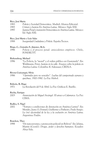 POLICÍA Y DEMOCRACIA EN BOLIVIA
324
Rico, José Maria
1983 Policía y Sociedad Democrática. Madrid: Alianza Editorial.
1985 Crimen y Justicia En América Latina. México: Siglo XXI.
1997 Justicia Penal y transición Democrática en América Latina. México:
Ed. Siglo XXI.
Rico, José María y Luis Salas
1988 Inseguridad Ciudadana y Policía. España:Tecnos.
Riego, C., Gonzales F., Jimenez, M.A.
1996 Policía y el proceso penal: antecedentes empíricos. Chile,
FONDECYT.
Riekensberg, Michael
1996 “La Policía, la “moral” y el orden público en Guatemala”. En:
Waldmann, Peter. Justicia en la calle. Ensayos sobre la policía en
América Latina. Colombia: K Adenauer, CIEDLA.
Rivera Cusicanqui, Silvia
1986 “Oprimidos pero no vencidos”. Luchas del campesinado aymara y
quechwa, 1900-1980. La Paz: Hisbol.
Roberts, B. Hugo
1971 La Revolución del 9 de Abril. La Paz: Gráficas E. Burillo.
Rocha, Enrique
2003 Anunciación de Miguel Arcángel. El atraco a Calamarca. La Paz:
CIMA.
Rodley, S. Nigel
2002 “Tortura y condiciones de detención en América Latina”. En:
Mendez, Juan; O, Donnel, Guillermo y Pinheiro, Paulo Sergio.
La (in) efectividad de la ley y la exclusión en América Latina.
Argentina: Paidós.
Roncken, Theo
1998 “De narcoaviones, y protección policial en Bolivia”. En: Jelsma,
Martín (Coord.). Drogas, poder y derechos humanos. Ecuador:
Abya-Yala.
 