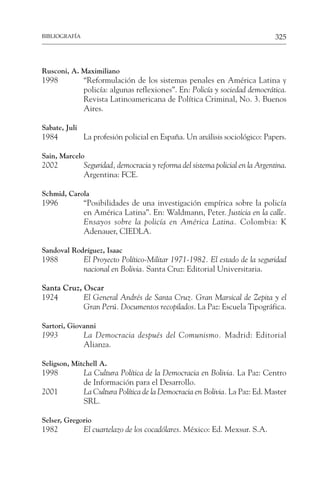 325
BIBLIOGRAFÍA
Rusconi, A. Maximiliano
1998 “Reformulación de los sistemas penales en América Latina y
policía: algunas reflexiones”. En: Policía y sociedad democrática.
Revista Latinoamericana de Política Criminal, No. 3. Buenos
Aires.
Sabate, Juli
1984 La profesión policial en España. Un análisis sociológico: Papers.
Sain, Marcelo
2002 Seguridad, democracia y reforma del sistema policial en la Argentina.
Argentina: FCE.
Schmid, Carola
1996 “Posibilidades de una investigación empírica sobre la policía
en América Latina”. En: Waldmann, Peter. Justicia en la calle.
Ensayos sobre la policía en América Latina. Colombia: K
Adenauer, CIEDLA.
Sandoval Rodríguez, Isaac
1988 El Proyecto Político-Militar 1971-1982. El estado de la seguridad
nacional en Bolivia. Santa Cruz: Editorial Universitaria.
Santa Cruz, Oscar
1924 El General Andrés de Santa Cruz. Gran Marsical de Zepita y el
Gran Perú. Documentos recopilados. La Paz: Escuela Tipográfica.
Sartori, Giovanni
1993 La Democracia después del Comunismo. Madrid: Editorial
Alianza.
Seligson, Mitchell A.
1998 La Cultura Política de la Democracia en Bolivia. La Paz: Centro
de Información para el Desarrollo.
2001 La Cultura Política de la Democracia en Bolivia. La Paz: Ed. Master
SRL.
Selser, Gregorio
1982 El cuartelazo de los cocadólares. México: Ed. Mexsur. S.A.
 