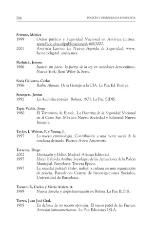 POLICÍA Y DEMOCRACIA EN BOLIVIA
326
Serrano, Mónica
1999 Orden público y Seguridad Nacional en América Latina.
www.Fsoc.uba.ar/publicaciones/, 6/8/2002.
2001 América Latina: La Nueva Agenda de Seguridad. www.
hemerodigital. uman.mex
Skolnick, Jerome
1966 Justicia sin juicio: la fuerza de la ley en sociedades democráticas.
Nueva York: Jhon Wiley & Sons.
Soria Galvarro, Carlos
1986 Barbie Altman. De la Gestapo a la CIA. La Paz: Ed. Roalva.
Strengers, Jeroen
1992 La Asamblea popular. Bolivia, 1971. La Paz: SIDIS.
Tapia Valdés, Jorge
1980 El Terrorismo de Estado. La Doctrina de la Seguridad Nacional
en el Cono Sur. México: Nueva Sociedad y Editorial Nueva
Imagen.
Taylor, I, Walton, P. y Young, J.
1997 La nueva criminología. Contribución a una teoría social de la
conducta desviada. Buenos Aires: Amorrortu.
Torrente, Diego
2002 Desviación y Delito. Madrid: Alianza Editorial.
1997 Hacer la Ronda Análisis Sociológico de las Actuaciones de la Policía
Municipal. Barcelona: Tercera Época.
1997 La sociedad policial: Poder, trabajo y cultura en una organización
de policía. Barcelona: Centro de Investigaciones Sociales,
Universidad de Barcelona.
Toranzo F., Carlos y Mario Arrieta A.
1989 Nueva derecha y desproletarización en Bolivia. La Paz: ILDIS.
Torres, Juan José Gral.
1985 En defensa de mi nación oprimida. El nuevo papel de las Fuerzas
Armadas latinoamericanas. La Paz: Ediciones ISLA.
 