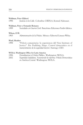 POLICÍA Y DEMOCRACIA EN BOLIVIA
328
Waldman, Peter (Editor)
1996 Justicia en la Calle. Colombia: CIEDLA, Konrad Adenauer.
Waldman, Peter y Fernando Reinares
1999 Sociedades en Guerra Civil. Barcelona: Ediciones Paidós Idérica.
Wilson, O.W.
1963 Administración de la Policía. México: Editorial Limusa-Wiley.
Ward, Heather
1998 “Policía comunitaria: la experiencia del Vera Institute of
Justice”. En: Fruhling, Hugo. Control democrático en el
mantenimiento de la seguridad interior. Santiago: CED.
WOLA, Washington Office for Latin America
1996 Desmilitarizar el Orden Público. Washington: WOLA.
2002 Seguridad ciudadana. Sosteniendo la reforma: Policía Democrática
en América Central. Washington: WOLA.
 