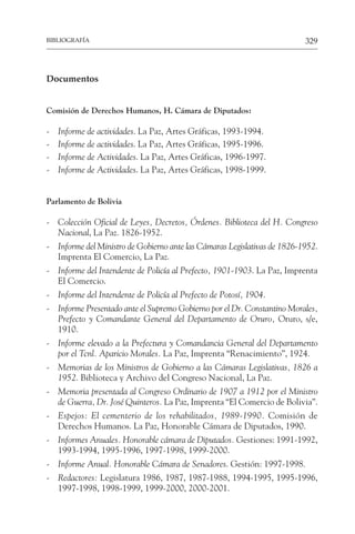 329
BIBLIOGRAFÍA
Documentos
Comisión de Derechos Humanos, H. Cámara de Diputados:
- Informe de actividades. La Paz, Artes Gráficas, 1993-1994.
- Informe de actividades. La Paz, Artes Gráficas, 1995-1996.
- Informe de Actividades. La Paz, Artes Gráficas, 1996-1997.
- Informe de Actividades. La Paz, Artes Gráficas, 1998-1999.
Parlamento de Bolivia
- Colección Oficial de Leyes, Decretos, Órdenes. Biblioteca del H. Congreso
Nacional, La Paz. 1826-1952.
- Informe del Ministro de Gobierno ante las Cámaras Legislativas de 1826-1952.
Imprenta El Comercio, La Paz.
- Informe del Intendente de Policía al Prefecto, 1901-1903. La Paz, Imprenta
El Comercio.
- Informe del Intendente de Policía al Prefecto de Potosí, 1904.
- Informe Presentado ante el Supremo Gobierno por el Dr. Constantino Morales,
Prefecto y Comandante General del Departamento de Oruro, Oruro, s/e,
1910.
- Informe elevado a la Prefectura y Comandancia General del Departamento
por el Tcnl. Aparicio Morales. La Paz, Imprenta “Renacimiento”, 1924.
- Memorias de los Ministros de Gobierno a las Cámaras Legislativas, 1826 a
1952. Biblioteca y Archivo del Congreso Nacional, La Paz.
- Memoria presentada al Congreso Ordinario de 1907 a 1912 por el Ministro
de Guerra, Dr. José Quinteros. La Paz, Imprenta “El Comercio de Bolivia”.
- Espejos: El cementerio de los rehabilitados, 1989-1990. Comisión de
Derechos Humanos. La Paz, Honorable Cámara de Diputados, 1990.
- Informes Anuales. Honorable cámara de Diputados. Gestiones: 1991-1992,
1993-1994, 1995-1996, 1997-1998, 1999-2000.
- Informe Anual. Honorable Cámara de Senadores. Gestión: 1997-1998.
- Redactores: Legislatura 1986, 1987, 1987-1988, 1994-1995, 1995-1996,
1997-1998, 1998-1999, 1999-2000, 2000-2001.
 