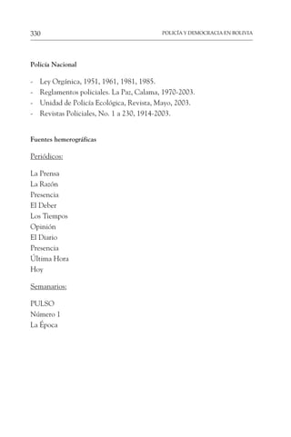 POLICÍA Y DEMOCRACIA EN BOLIVIA
330
Policía Nacional
- Ley Orgánica, 1951, 1961, 1981, 1985.
- Reglamentos policiales. La Paz, Calama, 1970-2003.
- Unidad de Policía Ecológica, Revista, Mayo, 2003.
- Revistas Policiales, No. 1 a 230, 1914-2003.
Fuentes hemerográficas
Periódicos:
La Prensa
La Razón
Presencia
El Deber
Los Tiempos
Opinión
El Diario
Presencia
Última Hora
Hoy
Semanarios:
PULSO
Número 1
La Época
 