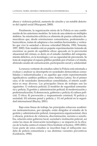 9
LA POLICÍA: TEORÍA, HISTORIA Y PROBLEMÁTICA CONTEMPORÁNEA
abuso y violencia policial, aumento de cárceles y un notable deterio-
ro del capital social (Wacquant, 2000).
Finalmente, la organización mixta de la Policía es una combi-
nación de los anteriores modelos. Se trata de una síntesis en múltiples
ámbitos. Su orientación ecléctica se alimenta de pautas culturales de-
mocráticas que, desde orientaciones comunitarias, profesionales y
burocráticas, tratan de adaptarse a los cambios horizontales y vertica-
les que vive la sociedad a diversa velocidad (Martín, 1992; Torrente,
1997, 2002). Este modelo está en pujante experimentación tratando de
encontrar su punto de equilibrio eficaz apoyado en la prevención
situacional del crimen, es decir, en el estudio científico del comporta-
miento delictivo, en la tecnología y en su capacidad de prevención. Se
trata de reapropiar el espacio público perdido por el temor o el miedo,
abriendo canales de comunicación, participación social y solidaridad.
La tercera vertiente de estudios sobre la Policía está orientada a
evaluar y analizar su desempeño en sociedades democráticas conso-
lidadas o industrializadas y en aquellas que están experimentando
significativos cambios políticos como América Latina. En el primer
caso, el de sociedades democráticas consolidadas, el interés acadé-
mico es muy diverso. Las principales líneas de trabajos son las
siguientes: 1) violencia policial; 2) modelos de seguridad comunita-
ria y policía; 3) gestión y administración policial; 4) modernización y
profesionalización; 5) democracia, gobierno y policía; 6) cultura poli-
cial; 7) ética; 8) prevención y mapeamiento criminal; 9) policía y
sociedad; 10) reforma penal y policía; y 11) rol policial en la seguri-
dad internacional (Bayley, 2001).
Bajo estas líneas de trabajo, los principales esfuerzos académi-
cos norteamericanos, por ejemplo, están dirigidos al estudio de la
gestión y administración policial, transparencia organizacional, ética
y eficacia, prácticas de violencia, discriminación, racismo o xenofo-
bia, relación entre gobierno local, sociedad e institución policial, así
como las áreas de innovación tecnológica y su impacto en la efica-
cia de la lucha contra el crimen (Vera Institute of Justice, 1995-2001).
Gran parte de estos estudios se inscriben bajo el influyente mo-
delo de policía comunitaria y sus distintas variantes preventivas
(Goldstein, 1990).
 