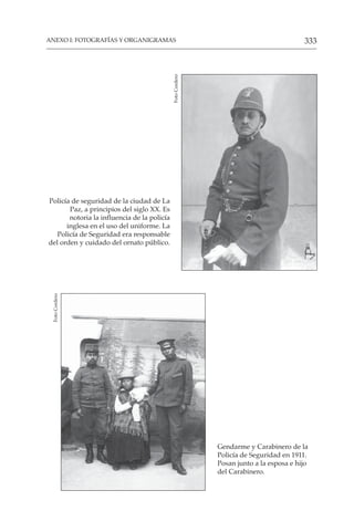333
ANEXO I: FOTOGRAFÍAS Y ORGANIGRAMAS
Gendarme y Carabinero de la
Policía de Seguridad en 1911.
Posan junto a la esposa e hijo
del Carabinero.
Foto
Cordero
Policía de seguridad de la ciudad de La
Paz, a principios del siglo XX. Es
notoria la influencia de la policía
inglesa en el uso del uniforme. La
Policía de Seguridad era responsable
del orden y cuidado del ornato público.
Foto
Cordero
 