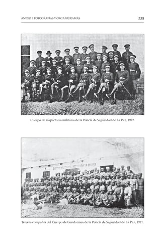 335
ANEXO I: FOTOGRAFÍAS Y ORGANIGRAMAS
Tercera compañía del Cuerpo de Gendarmes de la Policía de Seguridad de La Paz, 1921.
Cuerpo de inspectores militares de la Policía de Seguridad de La Paz, 1922.
 