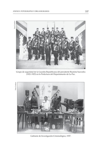 337
ANEXO I: FOTOGRAFÍAS Y ORGANIGRAMAS
Grupo de seguridad de la Guardia Republicana del presidente Bautista Saavedra
(1921-1925) en la Prefectura del Departamento de La Paz.
Foto
Cordero
Gabinete de Investigación Criminológico, 1937.
Foto
Cordero
 