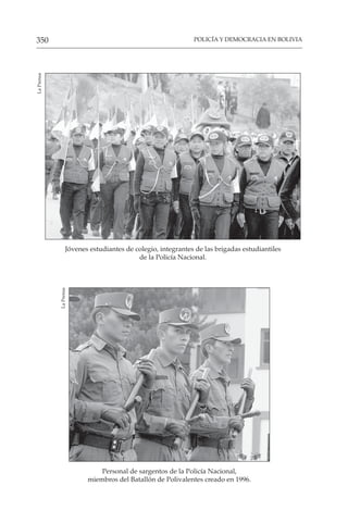 POLICÍA Y DEMOCRACIA EN BOLIVIA
350
Jóvenes estudiantes de colegio, integrantes de las brigadas estudiantiles
de la Policía Nacional.
La
Prensa
Personal de sargentos de la Policía Nacional,
miembros del Batallón de Polivalentes creado en 1996.
La
Prensa
 