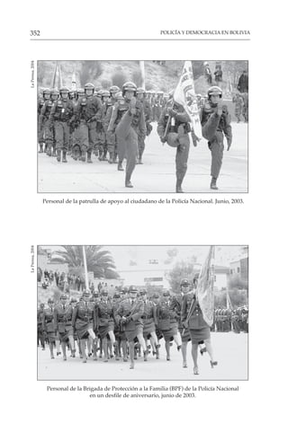 POLICÍA Y DEMOCRACIA EN BOLIVIA
352
Personal de la patrulla de apoyo al ciudadano de la Policía Nacional. Junio, 2003.
La
Prensa,
2004
Personal de la Brigada de Protección a la Familia (BPF) de la Policía Nacional
en un desfile de aniversario, junio de 2003.
La
Prensa,
2004
 