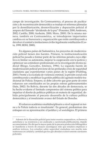 11
LA POLICÍA: TEORÍA, HISTORIA Y PROBLEMÁTICA CONTEMPORÁNEA
campo de investigación. En Centroamérica, el proceso de pacifica-
ción y de reconstrucción democrática se tradujo en reformas jalonadas
por la desmilitarización, desmovilización y depuración policial al
amparo del llamado “dividendo de la paz” (Fournier, 2000; Andersen,
2002; Castillo, 2000; Aasheim, 2000; Moro, 2000). De la misma ma-
nera, también en Centroamérica, se introdujeron importantes
cambios en su burocracia y organización que están contribuyendo a
devolver el control a instituciones civiles legalmente establecidas (Cos-
ta, 1999; IIDH, 2000).
En algunos países de Sudamérica, los proyectos de moderniza-
ción policial tienen dos fuentes. Primero, la institucionalización
policial ha pasado a formar parte de las reformas penales cuyo obje-
tivo es limitar su autonomía, mejorar la cooperación con la justicia y
optimizar sus estándares profesionales en la investigación técnica ju-
dicial (Riego, Gonzáles, Jiménez, 1996). La segunda fuente de
modernización policial proviene de las profundas crisis de seguridad
ciudadana que experimentan varios países de la región (Fruhling,
2001). Frente a la escalada de violencia criminal, la presión social está
contribuyendo a modificar la gestión pública del agotado modelo tra-
dicional de Policía. Empero, se debe advertir que gran parte de estos
esfuerzos son esterilizados en las propias esferas gubernamentales
(Saín, 2002). En Bolivia, durante las dos décadas de democracia, se
ha hecho evidente el limitado compromiso del sistema político para
impulsar el diseño de políticas públicas en materia de seguridad, de-
bido principalmente al precario desarrollo de la cultura política
democrática y al insuficiente avance del Estado de Derecho.
El esfuerzo académico multidisciplinario a nivel regional en tor-
no a la Policía todavía es insuficiente2
. En general, predominan dos
enfoques en su aproximación: el jurídico y el sociológico. El primero
2
Además de la discreción policial para tratar asuntos corporativos, su herencia
autoritaria y su resistencia a ser analizada y cuestionada públicamente, impide
su conocimiento. De ahí que la mayor parte de la precaria producción bibliográfica
se manifiesta a través de ensayos sociológicos más que estudios empíricos o
análisis teóricos. Los estudios sobre seguridad ciudadana son mucho más
numerosos en calidad y cantidad que los que abordan exclusivamente cuestiones
policiales.
 