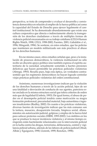 13
LA POLICÍA: TEORÍA, HISTORIA Y PROBLEMÁTICA CONTEMPORÁNEA
perspectiva, se trata de comprender y evaluar el desarrollo y consis-
tencia democrática en relación al empleo de la fuerza pública así como
la capacidad del Estado de Derecho para ejercer legalmente el con-
trol institucional. Se ha demostrado abundantemente que existe una
cultura corporativa que directa o indirectamente alienta la transgre-
sión de los derechos ciudadanos a través de múltiples formas de
violencia policial encaramadas en su trabajo cotidiano (CELS-Human
Rights Watch, 1998; CELS, 1998-2002; Fuentes, 2001; Gabaldón et al.,
1996; Mingardi, 1996). Se sostiene, en estos estudios, que las policías
que mantienen un modelo militarizado son más proclives al abuso
de los derechos humanos.
En ese mismo cauce, otros estudios señalan que, pese a la insta-
lación de procesos democráticos, la violencia institucional no sólo
recibe un discreto apoyo político sino también expresa el espíritu au-
toritario de la sociedad, actualmente sometido a fuertes presiones
delictivas que hacen permisible las prácticas policiales violatorias
(Abregú, 1993). Resulta pues, bajo esta óptica, un verdadero contra-
sentido que los regímenes democráticos no hayan logrado controlar
viejas prácticas policiales violatorias del orden constitucional.
Asimismo, numerosas investigaciones indican que la violación
de los derechos humanos a través de la acción policial, lejos de ser
una fatalidad o desviación de conducta de sus agentes, pareciera es-
tar anclada en la misma estructura social que tolera criterios de orden
más que de legalidad (Umbría, 1993). De igual forma, el abuso de po-
der en el desempeño policial tendría como motivación su magra
formación profesional, precariedad material, baja autoestima e ingre-
sos insuficientes (Rodley, 2002). En cuanto a las prácticas violatorias,
diversas fuentes de investigación indican que las más comunes son
la tortura, masacres, desaparición forzada, limpieza social, allana-
mientos sin autorización judicial, golpizas y empleo de la fuerza letal
para sofocar protestas sociales (HRW, 1993-2002). Los ámbitos en los
que se produce la mayor incidencia violatoria y al mismo tiempo co-
rrupción están fuertemente relacionados con la intervención policial
en la lucha contra las drogas, terrorismo, delincuencia, control y vigi-
lancia policial urbana, además de las labores de policía judicial (Abad,
Albán y Eguiguren, 1990; Llorenti, 1999; Roncken, 1998).
 