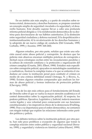 POLICÍA Y DEMOCRACIA EN BOLIVIA
14
En un ámbito aún más amplio, y a partir de estudios sobre re-
forma estatal, democracia y derechos humanos, se propone construir
un concepto amplio de seguridad vinculado a la seguridad y al desa-
rrollo humano. Este desafío supone llevar a cabo una profunda
reforma policial dirigida a: 1) la reelaboración democrática de su doc-
trina para desvincularse de sus hábitos autoritarios; 2) la distinción
entre seguridad ciudadana y defensa nacional; 3) la despolitización e
institucionalización; 4) la revalorización de los derechos humanos y
la adopción de un nuevo código de conducta (Del Granado, 1999;
Carballo, 1999; y Ascanio, 1999: 168-240).
Algunos estudios, por otra parte, señalan que existe una rela-
ción causal entre abuso policial y corrupción. Se destaca que las
policías más abusivas encarnan múltiples prácticas de corrupción e
ilicitud cuyas estrategias oscilan entre las recaudaciones paralelas y
la cultura de extorsión cotidiana y la protección y organización del
crimen complejo (Urueña, 2001; Elbert, 1998). Estudios más específi-
cos sobre corrupción policial, apoyados en metodologías cuantitativas
y cualitativas, ilustran la compleja trama a la que se enfrenta el ciu-
dadano así como la institución penal para combatir el crimen en
medio de una crónica debilidad estatal (Arteaga, N. y Rivera, A.,
1998). Existen algunos estudios comparados que analizan las for-
mas de abuso policial y formas indirectas de protección política
(Chevigny, 1995).
Uno de los ejes más críticos para el fortalecimiento del Estado
de Derecho sobre el que se vuelca la mayor atención académica es el
control democrático sobre la organización policial. Al respecto, los
poderes públicos, Ejecutivo, Legislativo y Judicial, todavía muestran
vacíos legales y una voluntad poco consecuente con sus funciones
constitucionales y los imperativos éticos de la democracia (Fruhling,
1998). Pese a su importancia para el orden democrático, no contamos
con ningún trabajo que explore las relaciones informales entre parti-
dos políticos y policía.
Los debates teóricos sobre la institución policial, por otra par-
te, han sido poco prolíficos a excepción de algunos que tratan la
compleja relación entre orden público y seguridad nacional (Serra-
no, 1999), y seguridad y violencia en América Latina (Hurrel, 1999).
 