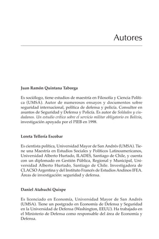 387
AUTORES
Autores
Juan Ramón Quintana Taborga
Es sociólogo, tiene estudios de maestría en Filosofía y Ciencia Políti-
ca (UMSA). Autor de numerosos ensayos y documentos sobre
seguridad internacional, política de defensa y policía. Consultor en
asuntos de Seguridad y Defensa y Policía. Es autor de Soldados y ciu-
dadanos. Un estudio crítico sobre el servicio militar obligatorio en Bolivia,
investigación apoyada por el PIEB en 1998.
Loreta Tellería Escobar
Es cientista política, Universidad Mayor de San Andrés (UMSA). Tie-
ne una Maestría en Estudios Sociales y Políticos Latinoamericanos,
Universidad Alberto Hurtado, ILADES, Santiago de Chile, y cuenta
con un diplomado en Gestión Pública, Regional y Municipal, Uni-
versidad Alberto Hurtado, Santiago de Chile. Investigadora de
CLACSO Argentina y del Instituto Francés de Estudios Andinos IFEA.
Áreas de investigación: seguridad y defensa.
Daniel Atahuchi Quispe
Es licenciado en Economía, Universidad Mayor de San Andrés
(UMSA). Tiene un postgrado en Economía de Defensa y Seguridad
en la Universidad de Defensa (Washington, EEUU). Ha trabajado en
el Ministerio de Defensa como responsable del área de Economía y
Defensa.
 