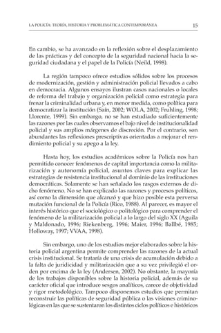 15
LA POLICÍA: TEORÍA, HISTORIA Y PROBLEMÁTICA CONTEMPORÁNEA
En cambio, se ha avanzado en la reflexión sobre el desplazamiento
de las prácticas y del concepto de la seguridad nacional hacia la se-
guridad ciudadana y el papel de la Policía (Neild, 1998).
La región tampoco ofrece estudios sólidos sobre los procesos
de modernización, gestión y administración policial llevados a cabo
en democracia. Algunos ensayos ilustran casos nacionales o locales
de reforma del trabajo y organización policial como estrategia para
frenar la criminalidad urbana y, en menor medida, como política para
democratizar la institución (Saín, 2002; WOLA, 2002; Fruhling, 1998;
Llorente, 1999). Sin embargo, no se han estudiado suficientemente
las razones por las cuales observamos el bajo nivel de institucionalidad
policial y sus amplios márgenes de discreción. Por el contrario, son
abundantes las reflexiones prescriptivas orientadas a mejorar el ren-
dimiento policial y su apego a la ley.
Hasta hoy, los estudios académicos sobre la Policía nos han
permitido conocer fenómenos de capital importancia como la milita-
rización y autonomía policial, asuntos claves para explicar las
estrategias de resistencia institucional al dominio de las instituciones
democráticas. Solamente se han señalado los rasgos externos de di-
cho fenómeno. No se han explicado las razones y procesos políticos,
así como la dimensión que alcanzó y que hizo posible esta perversa
mutación funcional de la Policía (Rico, 1988). Al parecer, es mayor el
interés histórico que el sociológico o politológico para comprender el
fenómeno de la militarización policial a lo largo del siglo XX (Aguila
y Maldonado, 1996; Riekenberg, 1996; Maier, 1996; Ballbé, 1985;
Holloway, 1997; VVAA, 1998).
Sin embargo, uno de los estudios mejor elaborados sobre la his-
toria policial argentina permite comprender las razones de la actual
crisis institucional. Se trataría de una crisis de acumulación debido a
la falta de juridicidad y militarización que a su vez privilegió el or-
den por encima de la ley (Andersen, 2002). No obstante, la mayoría
de los trabajos disponibles sobre la historia policial, además de su
carácter oficial que introduce sesgos analíticos, carece de objetividad
y rigor metodológico. Tampoco disponemos estudios que permitan
reconstruir las políticas de seguridad pública o las visiones crimino-
lógicas en las que se sustentaron los distintos ciclos políticos e históricos
 