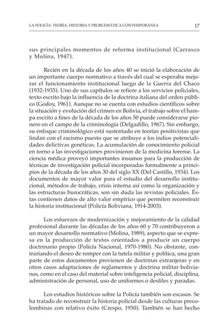 17
LA POLICÍA: TEORÍA, HISTORIA Y PROBLEMÁTICA CONTEMPORÁNEA
sus principales momentos de reforma institucional (Carrasco
y Molina, 1947).
Recién en la década de los años 40 se inició la elaboración de
un importante cuerpo normativo a través del cual se esperaba mejo-
rar el funcionamiento institucional luego de la Guerra del Chaco
(1932-1935). Uno de sus capítulos se refiere a los servicios policiales,
texto escrito bajo la influencia de la doctrina italiana del orden públi-
co (Godoy, 1961). Aunque no se cuenta con estudios científicos sobre
la situación y evolución del crimen en Bolivia, el trabajo sobre el ham-
pa escrito a fines de la década de los años 50 puede considerarse pio-
nero en el campo de la criminología (Delgadillo, 1967). Sin embargo,
su enfoque criminológico está sustentado en teorías positivistas que
lindan con el racismo puesto que se atribuye a los indios potenciali-
dades delictivas genéticas. La acumulación de conocimiento policial
en torno a las investigaciones provinieron de la medicina forense. La
ciencia médica proveyó importantes insumos para la producción de
técnicas de investigación policial incorporadas formalmente a princi-
pios de la década de los años 30 del siglo XX (Del Castillo, 1934). Los
documentos de mayor valor para el estudio del desarrollo institu-
cional, métodos de trabajo, crisis interna así como la organización y
las estructuras burocráticas, son sin duda las revistas policiales. És-
tas contienen datos de alto valor empírico que permiten reconstruir
la historia institucional (Policía Boliviana, 1914-2003).
Los esfuerzos de modernización y mejoramiento de la calidad
profesional durante las décadas de los años 60 y 70 contribuyeron a
un mayor desarrollo normativo (Molina, 1989), aspecto que se expre-
sa en la producción de textos orientados a producir un cuerpo
doctrinario propio (Policía Nacional, 1970-1980). No obstante, con-
trariando el deseo de romper con la tutela militar y política, una gran
parte de estos documentos provienen de doctrinas extranjeras y en
otros casos adaptaciones de reglamentos y doctrina militar bolivia-
nos, como en el caso del material sobre inteligencia policial, disciplina,
administración de personal, uso de uniformes o desfiles y paradas.
Los estudios históricos sobre la Policía también son escasos. Se
ha tratado de reconstruir la historia policial desde las culturas preco-
lombinas con relativo éxito (Crespo, 1950). También se han hecho
 