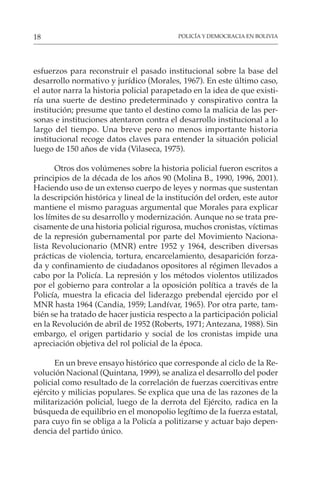 POLICÍA Y DEMOCRACIA EN BOLIVIA
18
esfuerzos para reconstruir el pasado institucional sobre la base del
desarrollo normativo y jurídico (Morales, 1967). En este último caso,
el autor narra la historia policial parapetado en la idea de que existi-
ría una suerte de destino predeterminado y conspirativo contra la
institución; presume que tanto el destino como la malicia de las per-
sonas e instituciones atentaron contra el desarrollo institucional a lo
largo del tiempo. Una breve pero no menos importante historia
institucional recoge datos claves para entender la situación policial
luego de 150 años de vida (Vilaseca, 1975).
Otros dos volúmenes sobre la historia policial fueron escritos a
principios de la década de los años 90 (Molina B., 1990, 1996, 2001).
Haciendo uso de un extenso cuerpo de leyes y normas que sustentan
la descripción histórica y lineal de la institución del orden, este autor
mantiene el mismo paraguas argumental que Morales para explicar
los límites de su desarrollo y modernización. Aunque no se trata pre-
cisamente de una historia policial rigurosa, muchos cronistas, víctimas
de la represión gubernamental por parte del Movimiento Naciona-
lista Revolucionario (MNR) entre 1952 y 1964, describen diversas
prácticas de violencia, tortura, encarcelamiento, desaparición forza-
da y confinamiento de ciudadanos opositores al régimen llevados a
cabo por la Policía. La represión y los métodos violentos utilizados
por el gobierno para controlar a la oposición política a través de la
Policía, muestra la eficacia del liderazgo prebendal ejercido por el
MNR hasta 1964 (Candia, 1959; Landívar, 1965). Por otra parte, tam-
bién se ha tratado de hacer justicia respecto a la participación policial
en la Revolución de abril de 1952 (Roberts, 1971; Antezana, 1988). Sin
embargo, el origen partidario y social de los cronistas impide una
apreciación objetiva del rol policial de la época.
En un breve ensayo histórico que corresponde al ciclo de la Re-
volución Nacional (Quintana, 1999), se analiza el desarrollo del poder
policial como resultado de la correlación de fuerzas coercitivas entre
ejército y milicias populares. Se explica que una de las razones de la
militarización policial, luego de la derrota del Ejército, radica en la
búsqueda de equilibrio en el monopolio legítimo de la fuerza estatal,
para cuyo fin se obliga a la Policía a politizarse y actuar bajo depen-
dencia del partido único.
 