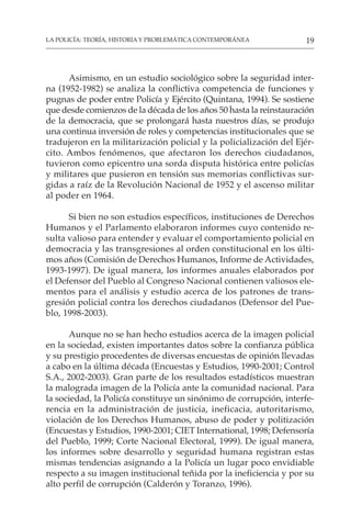 19
LA POLICÍA: TEORÍA, HISTORIA Y PROBLEMÁTICA CONTEMPORÁNEA
Asimismo, en un estudio sociológico sobre la seguridad inter-
na (1952-1982) se analiza la conflictiva competencia de funciones y
pugnas de poder entre Policía y Ejército (Quintana, 1994). Se sostiene
que desde comienzos de la década de los años 50 hasta la reinstauración
de la democracia, que se prolongará hasta nuestros días, se produjo
una continua inversión de roles y competencias institucionales que se
tradujeron en la militarización policial y la policialización del Ejér-
cito. Ambos fenómenos, que afectaron los derechos ciudadanos,
tuvieron como epicentro una sorda disputa histórica entre policías
y militares que pusieron en tensión sus memorias conflictivas sur-
gidas a raíz de la Revolución Nacional de 1952 y el ascenso militar
al poder en 1964.
Si bien no son estudios específicos, instituciones de Derechos
Humanos y el Parlamento elaboraron informes cuyo contenido re-
sulta valioso para entender y evaluar el comportamiento policial en
democracia y las transgresiones al orden constitucional en los últi-
mos años (Comisión de Derechos Humanos, Informe de Actividades,
1993-1997). De igual manera, los informes anuales elaborados por
el Defensor del Pueblo al Congreso Nacional contienen valiosos ele-
mentos para el análisis y estudio acerca de los patrones de trans-
gresión policial contra los derechos ciudadanos (Defensor del Pue-
blo, 1998-2003).
Aunque no se han hecho estudios acerca de la imagen policial
en la sociedad, existen importantes datos sobre la confianza pública
y su prestigio procedentes de diversas encuestas de opinión llevadas
a cabo en la última década (Encuestas y Estudios, 1990-2001; Control
S.A., 2002-2003). Gran parte de los resultados estadísticos muestran
la malograda imagen de la Policía ante la comunidad nacional. Para
la sociedad, la Policía constituye un sinónimo de corrupción, interfe-
rencia en la administración de justicia, ineficacia, autoritarismo,
violación de los Derechos Humanos, abuso de poder y politización
(Encuestas y Estudios, 1990-2001; CIET International, 1998; Defensoría
del Pueblo, 1999; Corte Nacional Electoral, 1999). De igual manera,
los informes sobre desarrollo y seguridad humana registran estas
mismas tendencias asignando a la Policía un lugar poco envidiable
respecto a su imagen institucional teñida por la ineficiencia y por su
alto perfil de corrupción (Calderón y Toranzo, 1996).
 