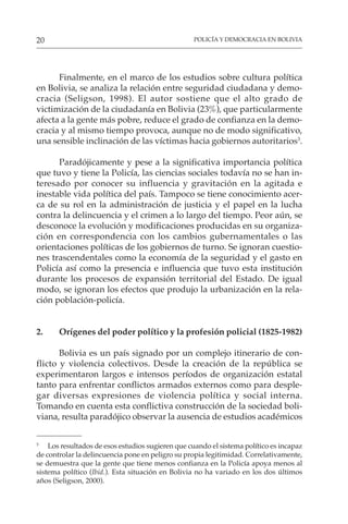 POLICÍA Y DEMOCRACIA EN BOLIVIA
20
Finalmente, en el marco de los estudios sobre cultura política
en Bolivia, se analiza la relación entre seguridad ciudadana y demo-
cracia (Seligson, 1998). El autor sostiene que el alto grado de
victimización de la ciudadanía en Bolivia (23%), que particularmente
afecta a la gente más pobre, reduce el grado de confianza en la demo-
cracia y al mismo tiempo provoca, aunque no de modo significativo,
una sensible inclinación de las víctimas hacia gobiernos autoritarios3
.
Paradójicamente y pese a la significativa importancia política
que tuvo y tiene la Policía, las ciencias sociales todavía no se han in-
teresado por conocer su influencia y gravitación en la agitada e
inestable vida política del país. Tampoco se tiene conocimiento acer-
ca de su rol en la administración de justicia y el papel en la lucha
contra la delincuencia y el crimen a lo largo del tiempo. Peor aún, se
desconoce la evolución y modificaciones producidas en su organiza-
ción en correspondencia con los cambios gubernamentales o las
orientaciones políticas de los gobiernos de turno. Se ignoran cuestio-
nes trascendentales como la economía de la seguridad y el gasto en
Policía así como la presencia e influencia que tuvo esta institución
durante los procesos de expansión territorial del Estado. De igual
modo, se ignoran los efectos que produjo la urbanización en la rela-
ción población-policía.
2. Orígenes del poder político y la profesión policial (1825-1982)
Bolivia es un país signado por un complejo itinerario de con-
flicto y violencia colectivos. Desde la creación de la república se
experimentaron largos e intensos períodos de organización estatal
tanto para enfrentar conflictos armados externos como para desple-
gar diversas expresiones de violencia política y social interna.
Tomando en cuenta esta conflictiva construcción de la sociedad boli-
viana, resulta paradójico observar la ausencia de estudios académicos
3
Los resultados de esos estudios sugieren que cuando el sistema político es incapaz
de controlar la delincuencia pone en peligro su propia legitimidad. Correlativamente,
se demuestra que la gente que tiene menos confianza en la Policía apoya menos al
sistema político (Ibid.). Esta situación en Bolivia no ha variado en los dos últimos
años (Seligson, 2000).
 