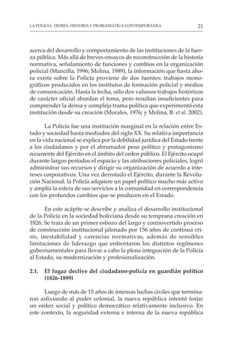 21
LA POLICÍA: TEORÍA, HISTORIA Y PROBLEMÁTICA CONTEMPORÁNEA
acerca del desarrollo y comportamiento de las instituciones de la fuer-
za pública. Más allá de breves ensayos de reconstrucción de la historia
normativa, señalamiento de funciones y cambios en la organización
policial (Mancilla, 1996; Molina, 1989), la información que hasta aho-
ra existe sobre la Policía proviene de dos fuentes: trabajos mono-
gráficos producidos en los institutos de formación policial y medios
de comunicación. Hasta la fecha, sólo dos valiosos trabajos históricos
de carácter oficial abordan el tema, pero resultan insuficientes para
comprender la densa y compleja trama política que experimentó esta
institución desde su creación (Morales, 1976; y Molina, B. et al. 2002).
La Policía fue una institución marginal en la relación entre Es-
tado y sociedad hasta mediados del siglo XX. Su relativa importancia
en la vida nacional se explica por la debilidad jurídica del Estado frente
a los ciudadanos y por el abrumador peso político y protagonismo
recurrente del Ejército en el ámbito del orden público. El Ejército ocupó
durante largos períodos el espacio y las atribuciones policiales, logró
administrar sus recursos y dirigir su organización de acuerdo a inte-
reses corporativos. Una vez derrotado el Ejército, durante la Revolu-
ción Nacional, la Policía adquiere un papel político mucho más activo
y amplía la esfera de sus servicios a la comunidad en correspondencia
con los profundos cambios que se producen en el Estado.
En este acápite se describe y analiza el desarrollo institucional
de la Policía en la sociedad boliviana desde su temprana creación en
1826. Se trata de un primer esbozo del largo y controvertido proceso
de construcción institucional jalonado por 156 años de continua cri-
sis, inestabilidad y carencias normativas, además de sensibles
limitaciones de liderazgo que enfrentaron los distintos regímenes
gubernamentales para llevar a cabo la plena integración de la Policía
al Estado, su modernización y profesionalización.
2.1. El fugaz declive del ciudadano-policía en guardián político
(1826-1899)
Luego de más de 15 años de intensas luchas civiles que termina-
ron asfixiando al poder colonial, la nueva república intentó forjar
un orden social y político democrático relativamente inclusivo. En
este contexto, la seguridad externa e interna de la nueva república
 