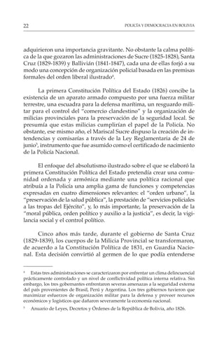 POLICÍA Y DEMOCRACIA EN BOLIVIA
22
adquirieron una importancia gravitante. No obstante la calma políti-
ca de la que gozaron las administraciones de Sucre (1825-1828), Santa
Cruz (1829-1839) y Ballivián (1841-1847), cada una de ellas forjó a su
modo una concepción de organización policial basada en las premisas
formales del orden liberal ilustrado4
.
La primera Constitución Política del Estado (1826) concibe la
existencia de un aparato armado compuesto por una fuerza militar
terrestre, una escuadra para la defensa marítima, un resguardo mili-
tar para el control del “comercio clandestino” y la organización de
milicias provinciales para la preservación de la seguridad local. Se
presumía que estas milicias cumplirían el papel de la Policía. No
obstante, ese mismo año, el Mariscal Sucre dispuso la creación de in-
tendencias y comisarías a través de la Ley Reglamentaria de 24 de
junio5
, instrumento que fue asumido como el certificado de nacimiento
de la Policía Nacional.
El enfoque del absolutismo ilustrado sobre el que se elaboró la
primera Constitución Política del Estado pretendía crear una comu-
nidad ordenada y armónica mediante una política racional que
atribuía a la Policía una amplia gama de funciones y competencias
expresadas en cuatro dimensiones relevantes: el “orden urbano”, la
“preservación de la salud pública”, la prestación de “servicios policiales
a las tropas del Ejército”, y, lo más importante, la preservación de la
“moral pública, orden político y auxilio a la justicia”, es decir, la vigi-
lancia social y el control político.
Cinco años más tarde, durante el gobierno de Santa Cruz
(1829-1839), los cuerpos de la Milicia Provincial se transformaron,
de acuerdo a la Constitución Política de 1831, en Guardia Nacio-
nal. Esta decisión convirtió al germen de lo que podía entenderse
4
Estas tres administraciones se caracterizaron por enfrentar un clima delincuencial
prácticamente controlado y un nivel de conflictividad política interna relativa. Sin
embargo, los tres gobernantes enfrentaron severas amenazas a la seguridad externa
del país provenientes de Brasil, Perú y Argentina. Los tres gobiernos tuvieron que
maximizar esfuerzos de organización militar para la defensa y proveer recursos
económicos y logísticos que dañaron severamente la economía nacional.
5
Anuario de Leyes, Decretos y Órdenes de la República de Bolivia, año 1826.
 