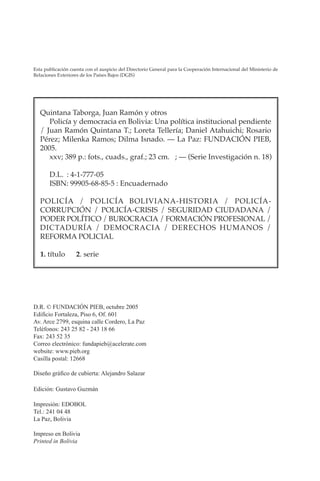 POLICÍA Y DEMOCRACIA EN BOLIVIA
IV
D.R. © FUNDACIÓN PIEB, octubre 2005
Edificio Fortaleza, Piso 6, Of. 601
Av. Arce 2799, esquina calle Cordero, La Paz
Teléfonos: 243 25 82 - 243 18 66
Fax: 243 52 35
Correo electrónico: fundapieb@acelerate.com
website: www.pieb.org
Casilla postal: 12668
Diseño gráfico de cubierta: Alejandro Salazar
Edición: Gustavo Guzmán
Impresión: EDOBOL
Tel.: 241 04 48
La Paz, Bolivia
Impreso en Bolivia
Printed in Bolivia
Quintana Taborga, Juan Ramón y otros
Policía y democracia en Bolivia: Una política institucional pendiente
/ Juan Ramón Quintana T.; Loreta Tellería; Daniel Atahuichi; Rosario
Pérez; Milenka Ramos; Dilma Isnado. — La Paz: FUNDACIÓN PIEB,
2005.
xxv; 389 p.: fots., cuads., graf.; 23 cm. ; — (Serie Investigación n. 18)
D.L. : 4-1-777-05
ISBN: 99905-68-85-5 : Encuadernado
POLICÍA / POLICÍA BOLIVIANA-HISTORIA / POLICÍA-
CORRUPCIÓN / POLICÍA-CRISIS / SEGURIDAD CIUDADANA /
PODER POLÍTICO / BUROCRACIA / FORMACIÓN PROFESIONAL /
DICTADURÍA / DEMOCRACIA / DERECHOS HUMANOS /
REFORMA POLICIAL
1. título 2. serie
Esta publicación cuenta con el auspicio del Directorio General para la Cooperación Internacional del Ministerio de
Relaciones Exteriores de los Países Bajos (DGIS)
 