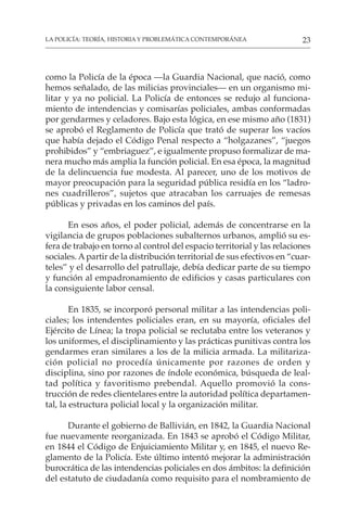 23
LA POLICÍA: TEORÍA, HISTORIA Y PROBLEMÁTICA CONTEMPORÁNEA
como la Policía de la época —la Guardia Nacional, que nació, como
hemos señalado, de las milicias provinciales— en un organismo mi-
litar y ya no policial. La Policía de entonces se redujo al funciona-
miento de intendencias y comisarías policiales, ambas conformadas
por gendarmes y celadores. Bajo esta lógica, en ese mismo año (1831)
se aprobó el Reglamento de Policía que trató de superar los vacíos
que había dejado el Código Penal respecto a “holgazanes”, “juegos
prohibidos” y “embriaguez”, e igualmente propuso formalizar de ma-
nera mucho más amplia la función policial. En esa época, la magnitud
de la delincuencia fue modesta. Al parecer, uno de los motivos de
mayor preocupación para la seguridad pública residía en los “ladro-
nes cuadrilleros”, sujetos que atracaban los carruajes de remesas
públicas y privadas en los caminos del país.
En esos años, el poder policial, además de concentrarse en la
vigilancia de grupos poblaciones subalternos urbanos, amplió su es-
fera de trabajo en torno al control del espacio territorial y las relaciones
sociales. Apartir de la distribución territorial de sus efectivos en “cuar-
teles” y el desarrollo del patrullaje, debía dedicar parte de su tiempo
y función al empadronamiento de edificios y casas particulares con
la consiguiente labor censal.
En 1835, se incorporó personal militar a las intendencias poli-
ciales; los intendentes policiales eran, en su mayoría, oficiales del
Ejército de Línea; la tropa policial se reclutaba entre los veteranos y
los uniformes, el disciplinamiento y las prácticas punitivas contra los
gendarmes eran similares a los de la milicia armada. La militariza-
ción policial no procedía únicamente por razones de orden y
disciplina, sino por razones de índole económica, búsqueda de leal-
tad política y favoritismo prebendal. Aquello promovió la cons-
trucción de redes clientelares entre la autoridad política departamen-
tal, la estructura policial local y la organización militar.
Durante el gobierno de Ballivián, en 1842, la Guardia Nacional
fue nuevamente reorganizada. En 1843 se aprobó el Código Militar,
en 1844 el Código de Enjuiciamiento Militar y, en 1845, el nuevo Re-
glamento de la Policía. Este último intentó mejorar la administración
burocrática de las intendencias policiales en dos ámbitos: la definición
del estatuto de ciudadanía como requisito para el nombramiento de
 