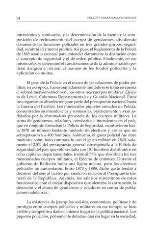POLICÍA Y DEMOCRACIA EN BOLIVIA
24
intendentes y comisarios, y la determinación de la fuente y la com-
posición de reclutamiento del cuerpo de gendarmes, dividiendo
claramente las funciones policiales en tres grandes grupos: seguri-
dad, salubridad y moral pública. Así pues, el Reglamento de la Policía
de 1845 resulta esencial para entender claramente la distinción entre
el concepto de seguridad y el de orden público. Finalmente, en ese
mismo año, se determinó el funcionamiento de la administración po-
licial dirigida a normar el manejo de los fondos policiales y la
aplicación de multas.
El peso de la Policía en el marco de las relaciones de poder po-
lítico, en esa época, fue extremadamente limitado si se toma en cuenta
el sobredimensionamiento de los otros tres cuerpos militares: Ejérci-
to de Línea, Columnas Departamentales y Guardia Nacional. Estos
tres organismos absorbieron gran parte del presupuesto nacional hasta
la Guerra del Pacífico. Los minúsculos piquetes armados de Policía,
concentrados en intendencias y comisarías, prácticamente vivían as-
fixiados por la abrumadora presencia de los cuerpos militares. La
suma de gendarmes, celadores, comisarios e intendentes en el país,
que en conjunto formaban la Policía de Seguridad, mantuvieron has-
ta 1870 un número bastante modesto de efectivos y armas que no
sobrepasaron los 400 hombres. Asimismo, el gasto policial fue muy
modesto, sobre todo comparado con el gasto militar: en 1840, sola-
mente el 2,5% del presupuesto general correspondía a la Policía de
Seguridad del país que sólo contaba con 181 hombres distribuidos en
ocho capitales departamentales, frente al 57% que absorbían los tres
mencionados cuerpos militares, el Ejército de entonces. Durante el
gobierno de Ballivián hubo una ligera mejora, pero los efectivos
policiales no aumentaron. Entre 1873 y 1888, dicho gasto tendió a
decrecer del seis al cuatro por ciento en relación al Presupuesto Ge-
neral de la República. Además, los salarios misérrimos de estos
funcionarios eran el mejor dispositivo que alentaba la corrupción, la
deserción y el abuso de gendarmes y celadores en contra de pobla-
ciones indefensas.
La existencia de jerarquías sociales, económicas, políticas y de
prestigio entre cuerpos policiales y militares en ese tiempo, se hizo
visible y competitiva dado el intenso fragor de la política nacional. Los
piquetes policiales, pobremente dotados, casi sin lugar en la sociedad,
 