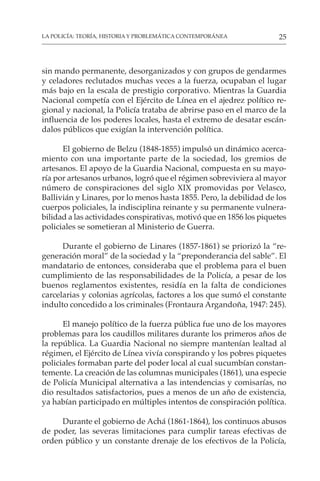 25
LA POLICÍA: TEORÍA, HISTORIA Y PROBLEMÁTICA CONTEMPORÁNEA
sin mando permanente, desorganizados y con grupos de gendarmes
y celadores reclutados muchas veces a la fuerza, ocupaban el lugar
más bajo en la escala de prestigio corporativo. Mientras la Guardia
Nacional competía con el Ejército de Línea en el ajedrez político re-
gional y nacional, la Policía trataba de abrirse paso en el marco de la
influencia de los poderes locales, hasta el extremo de desatar escán-
dalos públicos que exigían la intervención política.
El gobierno de Belzu (1848-1855) impulsó un dinámico acerca-
miento con una importante parte de la sociedad, los gremios de
artesanos. El apoyo de la Guardia Nacional, compuesta en su mayo-
ría por artesanos urbanos, logró que el régimen sobreviviera al mayor
número de conspiraciones del siglo XIX promovidas por Velasco,
Ballivián y Linares, por lo menos hasta 1855. Pero, la debilidad de los
cuerpos policiales, la indisciplina reinante y su permanente vulnera-
bilidad a las actividades conspirativas, motivó que en 1856 los piquetes
policiales se sometieran al Ministerio de Guerra.
Durante el gobierno de Linares (1857-1861) se priorizó la “re-
generación moral” de la sociedad y la “preponderancia del sable”. El
mandatario de entonces, consideraba que el problema para el buen
cumplimiento de las responsabilidades de la Policía, a pesar de los
buenos reglamentos existentes, residía en la falta de condiciones
carcelarias y colonias agrícolas, factores a los que sumó el constante
indulto concedido a los criminales (Frontaura Argandoña, 1947: 245).
El manejo político de la fuerza pública fue uno de los mayores
problemas para los caudillos militares durante los primeros años de
la república. La Guardia Nacional no siempre mantenían lealtad al
régimen, el Ejército de Línea vivía conspirando y los pobres piquetes
policiales formaban parte del poder local al cual sucumbían constan-
temente. La creación de las columnas municipales (1861), una especie
de Policía Municipal alternativa a las intendencias y comisarías, no
dio resultados satisfactorios, pues a menos de un año de existencia,
ya habían participado en múltiples intentos de conspiración política.
Durante el gobierno de Achá (1861-1864), los continuos abusos
de poder, las severas limitaciones para cumplir tareas efectivas de
orden público y un constante drenaje de los efectivos de la Policía,
 
