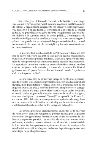 29
LA POLICÍA: TEORÍA, HISTORIA Y PROBLEMÁTICA CONTEMPORÁNEA
Sin embargo, el intento de convertir a la Policía en un cuerpo
sujeto a un renovado poder civil, con una economía jurídica, cambio
de valores y organización congruente con el nuevo espíritu preventi-
vo, accesible a la ciudadanía, conciliador e integrado al poder
judicial, no pudo llevarse a cabo durante los gobiernos conservado-
res debido a la continua crisis de orden público, la emergencia de
conflictos indígenas y los conflictos interpartidarios a nivel regional
y local. Los problemas ya crónicos del organismo del orden, como el
reclutamiento, la deserción, la indisciplina y los salarios misérrimos,
no desaparecieron.
La precariedad institucional de la Policía era evidente no sólo
por la pobre cobertura geográfica sino por su propia organización,
burocracia y mandos político-militares. El abuso de poder y las prác-
ticas de corrupción policial tampoco sufrieron grandes modificaciones.
La imposición de multas —muchas veces arbitraria— generó muchas
críticas por parte de la sociedad, a través de la prensa. En 1896, el
gobierno intentó poner freno a ello mediante el uso de “papel espe-
cial para imponer multas”.
Los movimientos de resistencia indígena frente a las operacio-
nes de revisitas y los impuestos prediales exigieron una fuerza pública
flexible, muy bien dotada y rápida, que sólo la militarización de los
piquetes policiales podía ofrecer. Prefectos, subprefectos y corregi-
dores se dieron a la tarea de solicitar cuantas veces creían necesario
el auxilio de las tropas militares para contener la rebeldía indígena,
tanto en el Altiplano como en el Chaco (Cf. el episodio de Kuruyuki,
en enero 1892). Además, a las respuestas sangrientas de los gobier-
nos se sumaba la aplicación de estrategias de confinamiento y
explotación laboral en contra de los indígenas detenidos.
Los abusos policiales eran frecuentes en medio de la ausencia
de normas y el clima de beligerancia política atizada por las pugnas
electorales. Los gendarmes formaban parte de las estrategias de vio-
lencia y represión política. Los estados de sitio, declarados regio-
nalmente, abonaban las condiciones para el ejercicio discrecional de
la fuerza contra los opositores a quienes era frecuente arraigar, alla-
nar domicilios, confinar a lugares malsanos, deportar a países vecinos
u hostigar hasta el agotamiento.
 
