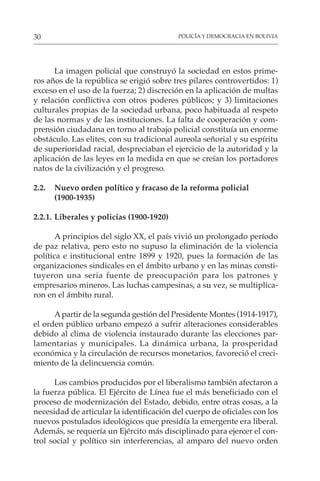 POLICÍA Y DEMOCRACIA EN BOLIVIA
30
La imagen policial que construyó la sociedad en estos prime-
ros años de la república se erigió sobre tres pilares controvertidos: 1)
exceso en el uso de la fuerza; 2) discreción en la aplicación de multas
y relación conflictiva con otros poderes públicos; y 3) limitaciones
culturales propias de la sociedad urbana, poco habituada al respeto
de las normas y de las instituciones. La falta de cooperación y com-
prensión ciudadana en torno al trabajo policial constituía un enorme
obstáculo. Las elites, con su tradicional aureola señorial y su espíritu
de superioridad racial, despreciaban el ejercicio de la autoridad y la
aplicación de las leyes en la medida en que se creían los portadores
natos de la civilización y el progreso.
2.2. Nuevo orden político y fracaso de la reforma policial
(1900-1935)
2.2.1. Liberales y policías (1900-1920)
A principios del siglo XX, el país vivió un prolongado período
de paz relativa, pero esto no supuso la eliminación de la violencia
política e institucional entre 1899 y 1920, pues la formación de las
organizaciones sindicales en el ámbito urbano y en las minas consti-
tuyeron una seria fuente de preocupación para los patrones y
empresarios mineros. Las luchas campesinas, a su vez, se multiplica-
ron en el ámbito rural.
Apartir de la segunda gestión del Presidente Montes (1914-1917),
el orden público urbano empezó a sufrir alteraciones considerables
debido al clima de violencia instaurado durante las elecciones par-
lamentarias y municipales. La dinámica urbana, la prosperidad
económica y la circulación de recursos monetarios, favoreció el creci-
miento de la delincuencia común.
Los cambios producidos por el liberalismo también afectaron a
la fuerza pública. El Ejército de Línea fue el más beneficiado con el
proceso de modernización del Estado, debido, entre otras cosas, a la
necesidad de articular la identificación del cuerpo de oficiales con los
nuevos postulados ideológicos que presidía la emergente era liberal.
Además, se requería un Ejército más disciplinado para ejercer el con-
trol social y político sin interferencias, al amparo del nuevo orden
 